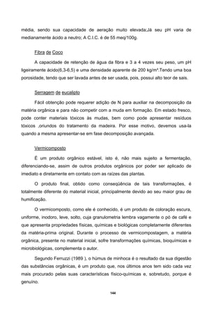 144
média, sendo sua capacidade de aeração muito elevada;Já seu pH varia de
medianamente ácido a neutro; A C.I.C. é de 55 meq/100g.
Fibra de Coco
A capacidade de retenção de água da fibra e 3 a 4 vezes seu peso, um pH
ligeiramente ácido(6,3-6,5) e uma densidade aparente de 200 kg/m³.Tendo uma boa
porosidade, tendo que ser lavada antes de ser usada, pois, possui alto teor de sais.
Serragem de eucalipto
Fácil obtenção pode requerer adição de N para auxiliar na decomposição da
matéria orgânica e para não competir com a muda em formação. Em estado fresco,
pode conter materiais tóxicos às mudas, bem como pode apresentar resíduos
tóxicos ,oriundos do tratamento da madeira. Por esse motivo, devemos usa-la
quando a mesma apresentar-se em fase decomposição avançada.
Vermicomposto
É um produto orgânico estável, isto é, não mais sujeito a fermentação,
diferenciando-se, assim de outros produtos orgânicos por poder ser aplicado de
imediato e diretamente em contato com as raízes das plantas.
O produto final, obtido como conseqüência de tais transformações, é
totalmente diferente do material inicial, principalmente devido ao seu maior grau de
humificação.
O vermicomposto, como ele é conhecido, é um produto de coloração escura,
uniforme, inodoro, leve, solto, cuja granulometria lembra vagamente o pó de café e
que apresenta propriedades físicas, químicas e biológicas completamente diferentes
da matéria-prima original. Durante o processo de vermicompostagem, a matéria
orgânica, presente no material inicial, sofre transformações químicas, bioquímicas e
microbiológicas, complementa o autor.
Segundo Ferruzzi (1989 ), o húmus de minhoca é o resultado da sua digestão
das substâncias orgânicas, é um produto que, nos últimos anos tem sido cada vez
mais procurado pelas suas características físico-químicas e, sobretudo, porque é
genuíno.
 