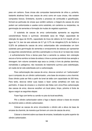 146
peso em carbono. Suas cinzas são compostas basicamente de sílica e, portanto,
bastante alcalinas.Tanto nas cascas de arroz como em suas cinzas, não existem
compostos tóxicos. Entretanto, durante o processo de combustão e gaseificação,
formam-se partículas de cinzas que contêm carbono: a fuligem.As cascas de arroz
podem ser carbonizadas e usadas como substrato, em canteiros ou recipientes, na
germinação de sementes e formação de mudas de vegetais superiores.
O substrato de cascas de arroz carbonizadas apresenta as seguintes
características físicas e químicas: densidade seca de 150g/l, capacidade de
retenção de água de 53,9%, capacidade de troca de cátions de 5,5 meq/dl, pH em
água de 7,4, teor de sais solúveis de 0,7 g/l, 0,7% de nitrogênio,0,2% de fósforo e
0,32% de potássio.As cascas de arroz carbonizadas são consideradas um bom
substrato para germinação de sementes e enraizamento de estacas por apresentar
as seguintes características: permite a penetração e a troca de ar na base das raízes
; é suficientemente firme e densa para fixar a semente ou estaca; tem coloração
escura e forma sombra na base da estaca; é leve e porosa permitindo boa aeração e
drenagem; tem volume constante seja seca ou úmida; é livre de plantas daninhas,
nematóides e patógenos; não necessita de tratamento químico para esterilização,
em razão de ter sido esterilizada com a carbonização.
Para carbonização das cascas de arroz, deve-se construir um “carbonizador”
que é composto de um cilindro carbonizador, uma base de encaixe e uma chaminé.
Esse cilindro pode ser feito a partir de tonel de latão com capacidade de 200 litros.
Para tanto, deve-se retirar suas bases e fazer cortes (entalhes) em todo seu
perímetro. A base de encaixe e a chaminé são feitas com zinco.Para carbonização
das cascas de arroz, deve-se escolher um local plano, limpo, próximo à fonte de
água e seguir as seguintes etapas:
Fazer fogo com lenha ou carvão no piso do local escolhido;
Pôr o cilindro carbonizador sobre o fogo e depois colocar a base de encaixe
da chaminé sobre o cilindro carbonizador;
Colocar as cascas de arroz circundando o cilindro até a altura da base de
encaixe da chaminé, de maneira que formem um cone de cascas de arroz;
Colocar a chaminé sobre sua base de encaixe, localizada na parte superior do
cilindro carbonizador.
 