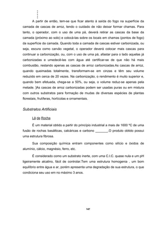 .....
147
A partir de então, tem-se que ficar atento à saída do fogo na superfície da
camada de cascas de arroz, tendo o cuidado de não deixar formar chamas. Para
tanto, o operador, com o uso de uma pá, deverá retirar as cascas da base da
camada (próximo ao solo) e colocá-las sobre os locais em chamas (pontos de fogo)
da superfície da camada. Quando toda a camada de cascas estiver carbonizada, ou
seja, escura como carvão vegetal, o operador deverá colocar mais cascas para
continuar a carbonização, ou, com o uso de uma pá, afastar para o lado aquelas já
carbonizadas e umedecê-las com água até certificar-se de que não há mais
combustão, restando apenas as cascas de arroz carbonizadas.As cascas de arroz,
quando queimadas totalmente, transformam-se em cinzas e têm seu volume
reduzido em cerca de 20 vezes. Na carbonização, o rendimento é muito superior e,
quando bem efetuada, chega-se a 50%, ou seja, o volume reduz-se apenas pela
metade. ]As cascas de arroz carbonizadas podem ser usadas puras ou em mistura
com outros substratos para formação de mudas de diversas espécies de plantas
florestais, frutíferas, hortícolas e ornamentais.
Substratos Artificiais
Lã de Rocha
É um material obtido a partir do princípio industrial a mais de 1600 ºC de uma
fusão de rochas basálticas, calcáricas e carbono _______.O produto obtido possui
uma estrutura fibrosa.
Sua composição química entram componentes como silício e óxidos de
alumínio, cálcio, magnésio, ferro, etc.
É considerado como um substrato inerte, com uma C.I.C. quase nula e um pH
ligeiramente alcalino, fácil de controlar.Tem uma estrutura homogenia , um bom
equilíbrio entre água e ar, porém apresenta uma degradação de sua estrutura, o que
condiciona seu uso em no máximo 3 anos.
 