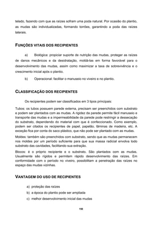 150
telado, fazendo com que as raízes sofram uma poda natural. Por ocasião do plantio,
as mudas são individualizadas, formando torrões, garantindo a poda das raízes
laterais.
FUNÇÕES VITAIS DOS RECIPIENTES
a) Biológica: propiciar suporte de nutrição das mudas, proteger as raízes
de danos mecânicos e da desidratação, moldá-las em forma favorável para o
desenvolvimento das mudas, assim como maximizar a taxa de sobrevivência e o
crescimento inicial após o plantio.
b) Operacional: facilitar o manuseio no viveiro e no plantio.
CLASSIFICAÇÃO DOS RECIPIENTES
Os recipientes podem ser classificados em 3 tipos principais:
Tubos: os tubos possuem parede externa, precisam ser preenchidos com substrato
e podem ser plantados com as mudas. A rigidez da parede permite fácil manuseio e
transporte das mudas e a impermeabilidade da parede pode restringir a dessecação
do substrato, dependendo do material com que é confeccionado. Como exemplo,
podem ser citados os recipientes de papel, papelão, lâminas de madeira, etc. A
exceção fica por conta do saco plástico, que não pode ser plantado com as mudas.
Moldes: também são preenchidos com substrato, sendo que as mudas permanecem
nos moldes por um período suficiente para que sua massa radicial envolva todo
substrato das cavidades, facilitando sua extração.
Blocos: é o próprio recipiente e o substrato. São plantados com as mudas.
Usualmente são rígidos e permitem rápido desenvolvimento das raízes. Em
conformidade com o período no viveiro, possibilitam a penetração das raízes no
espaço das mudas vizinhas.
VANTAGEM DO USO DE RECIPIENTES
a) proteção das raízes
b) a época do plantio pode ser ampliada
c) melhor desenvolvimento inicial das mudas
 