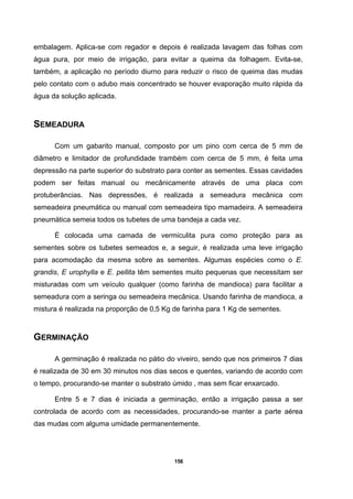 156
embalagem. Aplica-se com regador e depois é realizada lavagem das folhas com
água pura, por meio de irrigação, para evitar a queima da folhagem. Evita-se,
também, a aplicação no período diurno para reduzir o risco de queima das mudas
pelo contato com o adubo mais concentrado se houver evaporação muito rápida da
água da solução aplicada.
SEMEADURA
Com um gabarito manual, composto por um pino com cerca de 5 mm de
diâmetro e limitador de profundidade trambém com cerca de 5 mm, é feita uma
depressão na parte superior do substrato para conter as sementes. Essas cavidades
podem ser feitas manual ou mecânicamente através de uma placa com
protuberâncias. Nas depressões, é realizada a semeadura mecânica com
semeadeira pneumática ou manual com semeadeira tipo mamadeira. A semeadeira
pneumática semeia todos os tubetes de uma bandeja a cada vez.
É colocada uma camada de vermiculita pura como proteção para as
sementes sobre os tubetes semeados e, a seguir, é realizada uma leve irrigação
para acomodação da mesma sobre as sementes. Algumas espécies como o E.
grandis, E urophylla e E. pellita têm sementes muito pequenas que necessitam ser
misturadas com um veículo qualquer (como farinha de mandioca) para facilitar a
semeadura com a seringa ou semeadeira mecânica. Usando farinha de mandioca, a
mistura é realizada na proporção de 0,5 Kg de farinha para 1 Kg de sementes.
GERMINAÇÃO
A germinação é realizada no pátio do viveiro, sendo que nos primeiros 7 dias
é realizada de 30 em 30 minutos nos dias secos e quentes, variando de acordo com
o tempo, procurando-se manter o substrato úmido , mas sem ficar enxarcado.
Entre 5 e 7 dias é iniciada a germinação, então a irrigação passa a ser
controlada de acordo com as necessidades, procurando-se manter a parte aérea
das mudas com alguma umidade permanentemente.
 