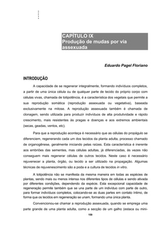 .....
159
CAPÍTULO IX
Produção de mudas por via
assexuada
Eduardo Pagel Floriano
INTRODUÇÃO
A capacidade de se regenerar integralmente, formando indivíduos completos,
a partir de uma única célula ou de qualquer parte de tecido do próprio corpo com
células vivas, chamada de totipotência, é a característica dos vegetais que permite a
sua reprodução somática (reprodução assexuada ou vegetativa), baseada
exclusivamente na mitose. A reprodução assexuada também é chamada de
clonagem, sendo utilizada para produzir indivíduos de alta produtividade e rápido
crescimento, mais resistentes às pragas e doenças e aos extremos ambientais
(secas, geadas, ventos, etc).
Para que a reprodução aconteça é necessário que as células do propágulo se
diferenciem, regenerando cada um dos tecidos da planta adulta, processo chamado
de organogênese, geralmente iniciando pelas raízes. Esta característica é inerente
aos embriões das sementes, mas células adultas, já diferenciadas, às vezes não
conseguem mais regenerar células de outros tecidos. Neste caso é necessário
rejuvenecer a planta, órgão, ou tecido a ser utilizado na propagação. Algumas
técnicas de rejuvenescimento são a poda e a cultura de tecidos in vitro.
A totipotência não se manifesta da mesma maneira em todas as espécies de
plantas, sendo mais ou menos intensa nos diferentes tipos de células e sendo ativada
por diferentes condições, dependendo da espécie. Esta excepcional capacidade de
regeneração permite também que se una parte de um indivíduo com parte de outro,
para formar indivíduos completos, colocando-se as duas partes em contato íntimo, de
forma que os tecidos em regeneração se unam, formando uma única planta.
Convencionou-se chamar a reprodução assexuada, quando se emprega uma
parte grande de uma planta adulta, como a secção de um galho (estaca ou mini-
 