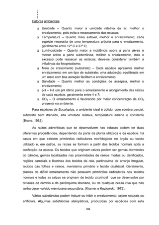 .....
163
Fatores ambientais
Umidade – Quanto maior a umidade relativa do ar, melhor o
enraizamento, pois evita o ressecamento das estacas;
Temperatura – Quanto mais estável, melhor o enraizamento; cada
espécie necessita de uma temperatura própria para o enraizamento,
geralmente entre 12º C e 27º C;
Luminosidade – Quanto maior a incidência sobre a parte aérea e
menor sobre a parte subterrânea, melhor o enraizamento, mas o
excesso pode ressecar as estacas; deve-se considerar também a
influência do fotopriodismo;
Meio de crescimento (substrato) – Cada espécie apresenta melhor
enraizamento em um tipo de substrato; uma adubação equilibrada em
um meio com boa aeração facilitam o enraizamento;
Sanidade – Quanto melhor as condições de assepsia, melhor o
enraizamento;
pH – Há um pH ótimo para o enraizamento e alongamento das raízes
de cada espécie, geralmente entre 4 e 7;
CO2 – O enraizamento é favorecido por maior concentração de CO2
presente no ambiente.
Para espécies de Eucalyptus, o ambiente ideal é obtido com sombra parcial,
substrato bem drenado, alta umidade relativa, temperatura amena e constante
(Brune, 1982).
As raízes adventícias que se desenvolvem nas estacas podem ter duas
diferentes procedências, dependendo da parte da planta utilizada e da espécie: há
casos em que existem primórdios radiculares morfológicos no órgão ou tecido
utilizado e, em outros, as raízes se formam a partir dos tecidos normais após a
confecção da estaca. Os tecidos que originam raízes podem ser gemas dormentes
do câmbio, gemas localizadas nas proximidades de ramos mortos ou danificados,
regiões cambiais e liberinas dos tecidos do raio, parênquima de arranjo irregular,
tecidos das folhas e ramos, meristema primário e tecido cicatricial. Geralmente,
plantas de difícil enraizamento não possuem primórdios radiculares nos tecidos
normais e todas as raízes se originam de tecido cicatricial que se desenvolve por
divisões do câmbio e do parênquima liberiano, ou de qualquer célula viva que não
tenha desenvolvido membrana secundária. (Kramer e Kozlowski, 1972).
Várias substâncias podem induzir ou inibir o enraízamento, sejam naturais ou
artificiais. Algumas substâncias alelopáticas, produzidas por espécies com esta
 