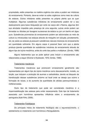 164
propriedade, estão presentes na matéria orgânica dos solos e podem ser inibidoras
do enraizamento. Portanto, deve-se evitar os solos orgânicos como meio de cultura
de estacas. Outros inibidores estão presentes na própria planta que se quer
multiplicar. Algumas substâncias inibidoras do enraizamento podem ter o seu
deslocamento para baixo bloqueado por corte da casca até o floema, algumas têm
sua atividade impedida pela presença de uma segunda, outras ainda podem ser
lixiviadas ou diluidas por lavagens sucessivas da estaca ou por um banho em ágau
pura. Substâncias promotoras do enraizamento podem ser adicionadas ao meio de
cultura ou introduzidas nas estacas através de mergulho em solução, pincelamento,
etc; às vezes as estacas já possuem substâncias naturais indutoras do enraizamento
em quantidade suficiente. Em alguns casos é possivel fazer com que a planta
produza grande quantidade de substâncias indutoras do enraizamento através de
algum tipo de injúria mecânica, antes do corte das partes a multiplicar. (Simão, 1998)
Alguns tratamentos que se pode aplicar para induzir o enraizamento são
relacionados a seguir (Kramer e Kozlowski, 1972; Simão, 1998):
Tratamentos mecânicos
Tratamentos mecânicos que promovem enraizamento geralmente são
representados por algum tipo de injúria mecânica como descascamento, incisão, ou
torção, que induzem a produção de auxinas e carboidratos, devido ao bloqueio da
translocação dessas substâncias próximo ao local onde se deseja que ocorra a
formação de raízes, e do aumento da quantidade de células parenquimatosas e
indiferenciadas.
Outro tipo de tratamento que pode ser considerado mecânico é a
impermeabilização das estacas para evitar ressecamento. Este tipo de tratamento
associado com hormônios apresentou influência sobre o enraizamento da
seringueira (Kalil Filho, 2000).
Tratamentos Fisiológicos
Os principais meios de tratamento fisiológico são o rejuvenescimento, o
estiolamento e o tratamento com hormônios e fitoreguladores.
 