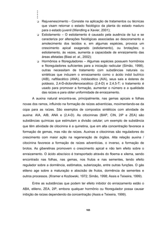 .....
165
Rejuvenescimento - Consiste na aplicação de tratamentos ou técnicas
que visam retornar o estado fisiológico da planta do estado maduro
para o estado juvenil (Wendling e Xavier, 2001);
Estiolamento – O estiolamento é causado pela ausência de luz e se
caracteriza por alterações fisiológicas associadas ao descoramento e
amolecimento dos tecidos e, em algumas espécies, provoca um
crescimento apical exagerado (estiolamento), ou brotações; o
estiolamento, às vezes, aumenta a capacidade de enraizamento das
áreas afetadas (Biasi et. al., 2002);
Hormônios e fitoreguladores – Algumas espécies possuem hormônios
e fitoreguladores suficientes para a iniciação radicular (Simão, 1998),
outras necessitam de tratamento com substâncias naturais ou
sintéticas que induzem o enraizamento como o ácido indol butírico
(AIB), naftilacético (ANA), indolacético (AIA), seus sais e ésteres de
potássio, 2,4-D-diclorofenoxiacético (2,4-D) e 2,4,5-T; o tratamento é
usado para promover a formação, aumentar o número e a qualidade
das raízes e para obter uniformidade de enraizamento.
A auxina natural encontra-se, principalmente, nas gemas apicais e folhas
novas dos ramos, influindo na formação de raízes adventícias, movimentando-se da
copa para as raízes. São exemplos de compostos sintéticos com atividade de
auxina: AIA, AIB, ANA e (2,4-D). As citocininas (BAP, CIN, 2iP e ZEA) são
substâncias químicas que estimulam a divisão celular; um exemplo de substância
que têm atividade de citocinina é a quinetina, que em alta concentração favorece a
formação de gemas, mas não de raízes. Auxinas e citocininas são reguladores do
crescimento com maior ação na regeneração de órgãos. Alta relação auxina /
citocinina favorece a formação de raízes adventícias, o inverso, a formação de
brotos. As giberelinas promovem o crescimento apical e não tem efeito sobre o
enraizamento. O ácido abscísico é transportado através do floema e xilema, sendo
encontrado nas folhas, nas gemas, nos frutos e nas sementes, tendo efeito
regulador sobre a dormência, estômatos, suberização, entre outras funções. O gás
etileno age sobre a maturação e abscisão de frutos, dormência de sementes e
outros processos. (Kramer e Kozlowski, 1972; Simão, 1998; Assis e Teixeira, 1999).
Entre as substâncias que podem ter efeito inibidor do enraizamento estão o
ABA, etileno, ZEA, 2iP, embora qualquer hormônio ou fitoregulador possa causar
inibição de raízes dependendo da concentração (Assis e Teixeira, 1999).
 