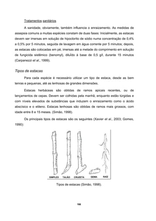 166
Tratamentos sanitários
A sanidade, obviamente, também influencia o enraizamento. As medidas de
assepsia comuns a muitas espécies constam de duas fases: Inicialmente, as estacas
devem ser imersas em solução de hipoclorito de sódio numa concentração de 0,4%
a 0,5% por 5 minutos, seguida de lavagem em água corrente por 5 minutos; depois,
as estacas são colocadas em pé, imersas até a metade do comprimento em solução
de fungicida sistêmico (benomyl), diluÌdo à base de 0,5 g/l, durante 15 minutos
(Carpanezzi et al., 1999).
Tipos de estacas
Para cada espécie é necessário utilizar um tipo de estaca, desde as bem
tenras e pequenas, até as lenhosas de grandes dimensões.
Estacas herbáceas são obtidas de ramos apicais recentes, ou de
lançamentos de cepas. Devem ser colhidas pela manhã, enquanto estão túrgidas e
com níveis elevados de substâncias que induzem o enraizamento como o ácido
abscísico e o etileno. Estacas lenhosas são obtidas de ramos mais grossos, com
idade entre 8 e 15 meses. (Simão, 1998).
Os principais tipos de estacas são os seguintes (Xavier et al., 2003; Gomes,
1990):
Tipos de estacas (Simão, 1998).
 