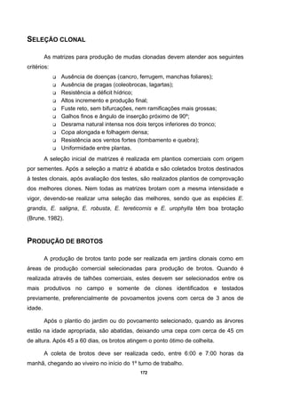 172
SELEÇÃO CLONAL
As matrizes para produção de mudas clonadas devem atender aos seguintes
critérios:
Ausência de doenças (cancro, ferrugem, manchas foliares);
Ausência de pragas (coleobrocas, lagartas);
Resistência a déficit hídrico;
Altos incremento e produção final;
Fuste reto, sem bifurcações, nem ramificações mais grossas;
Galhos finos e ângulo de inserção próximo de 90º;
Desrama natural intensa nos dois terços inferiores do tronco;
Copa alongada e folhagem densa;
Resistência aos ventos fortes (tombamento e quebra);
Uniformidade entre plantas.
A seleção inicial de matrizes é realizada em plantios comerciais com origem
por sementes. Após a seleção a matriz é abatida e são coletados brotos destinados
à testes clonais, após avaliação dos testes, são realizados plantios de comprovação
dos melhores clones. Nem todas as matrizes brotam com a mesma intensidade e
vigor, devendo-se realizar uma seleção das melhores, sendo que as espécies E.
grandis, E. saligna, E. robusta, E. tereticornis e E. urophylla têm boa brotação
(Brune, 1982).
PRODUÇÃO DE BROTOS
A produção de brotos tanto pode ser realizada em jardins clonais como em
áreas de produção comercial selecionadas para produção de brotos. Quando é
realizada através de talhões comerciais, estes desvem ser selecionados entre os
mais produtivos no campo e somente de clones identificados e testados
previamente, preferencialmente de povoamentos jovens com cerca de 3 anos de
idade.
Após o plantio do jardim ou do povoamento selecionado, quando as árvores
estão na idade apropriada, são abatidas, deixando uma cepa com cerca de 45 cm
de altura. Após 45 a 60 dias, os brotos atingem o ponto ótimo de colheita.
A coleta de brotos deve ser realizada cedo, entre 6:00 e 7:00 horas da
manhã, chegando ao viveiro no início do 1º turno de trabalho.
 