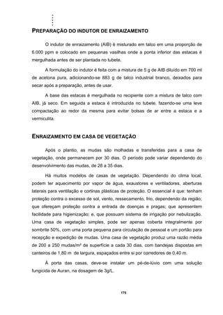 .....
175
PREPARAÇÃO DO INDUTOR DE ENRAIZAMENTO
O indutor de enraizamento (AIB) é misturado em talco em uma proporção de
6.000 ppm e colocado em pequenas vasilhas onde a ponta inferior das estacas é
mergulhada antes de ser plantada no tubete.
A formulação do indutor é feita com a mistura de 5 g de AIB diluído em 700 ml
de acetona pura, adicionando-se 883 g de talco industrial branco, deixados para
secar após a preparação, antes de usar.
A base das estacas é mergulhada no recipiente com a mistura de talco com
AIB, já seco. Em seguida a estaca é introduzida no tubete, fazendo-se uma leve
compactação ao redor da mesma para evitar bolsas de ar entre a estaca e a
vermiculita.
ENRAIZAMENTO EM CASA DE VEGETAÇÃO
Após o plantio, as mudas são molhadas e transferidas para a casa de
vegetação, onde permanecem por 30 dias. O período pode variar dependendo do
desenvolvimento das mudas, de 28 a 35 dias.
Há muitos modelos de casas de vegetação. Dependendo do clima local,
podem ter aquecimento por vapor de água, exaustores e ventiladores, aberturas
laterais para ventilação e cortinas plásticas de proteção. O essencial é que: tenham
proteção contra o excesso de sol, vento, ressecamento, frio, dependendo da região;
que ofereçam proteção contra a entrada de doenças e pragas; que apresentem
facilidade para higienização; e, que possuam sistema de irrigação por nebulização.
Uma casa de vegetação simples, pode ser apenas coberta integralmente por
sombrite 50%, com uma porta pequena para circulação de pessoal e um portão para
recepção e expedição de mudas. Uma casa de vegetação produz uma razão média
de 200 a 250 mudas/m² de superfície a cada 30 dias, com bandejas dispostas em
canteiros de 1,80 m de largura, espaçados entre si por corredores de 0,40 m.
À porta das casas, deve-se instalar um pé-de-lúvio com uma solução
fungicida de Auran, na dosagem de 3g/L.
 