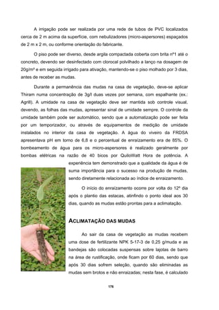 176
A irrigação pode ser realizada por uma rede de tubos de PVC localizados
cerca de 2 m acima da superfície, com nebulizadores (micro-aspersores) espaçados
de 2 m x 2 m, ou conforme orientação do fabricante.
O piso pode ser diverso, desde argila compactada coberta com brita nº1 até o
concreto, devendo ser desinfectado com clorocal polvilhado a lanço na dosagem de
20g/m² e em seguida irrigado para ativação, mantendo-se o piso molhado por 3 dias,
antes de receber as mudas.
Durante a permanência das mudas na casa de vegetação, deve-se aplicar
Thiram numa concentração de 3g/l duas vezes por semana, com espalhante (ex.:
Agrill). A umidade na casa de vegetação deve ser mantida sob controle visual,
devendo, as folhas das mudas, apresentar sinal de umidade sempre. O controle da
umidade também pode ser automático, sendo que a automatização pode ser feita
por um temporizador, ou através de equipamentos de medição de umidade
instalados no interior da casa de vegetação. A água do viveiro da FRDSA
apresentava pH em torno de 6,8 e o percentual de enraízamento era de 85%. O
bombeamento de água para os micro-aspersores é realizado geralmente por
bombas elétricas na razão de 40 bicos por QuiloWatt Hora de potência. A
experiência tem demonstrado que a qualidade da água é de
suma importância para o sucesso na produção de mudas,
sendo diretamente relacionada ao índice de enraizamento.
O início do enraízamento ocorre por volta do 12º dia
após o plantio das estacas, atinfindo o ponto ideal aos 30
dias, quando as mudas estão prontas para a aclimatação.
ACLIMATAÇÃO DAS MUDAS
Ao sair da casa de vegetação as mudas recebem
uma dose de fertilizante NPK 5-17-3 de 0,25 g/muda e as
bandejas são colocadas suspensas sobre lajotas de barro
na área de rustificação, onde ficam por 60 dias, sendo que
após 30 dias sofrem seleção, quando são eliminadas as
mudas sem brotos e não enraizadas; nesta fase, é calculado
 