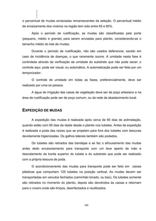 .....
177
o percentual de mudas enraizadas remanescentes da seleção. O percentual médio
de enraizamento dos viveiros na região tem sido entre 65 e 85%.
Após o período de rustificação, as mudas são classificadas pelo porte
(pequeno, médio e grande) para serem enviadas para plantio, considerando-se o
tamanho médio do lote de mudas.
Durante o período de rustificação, não são usados defensivos, exceto em
caso de incidência de doenças, o que raramente ocorre. A umidade nesta fase é
controlada através da verificação da umidade do substrato que não pode secar; o
controle aqui, pode ser visual, ou automático. A automatização pode ser feita por um
temporizador.
O controle de umidade em todas as fases, preferencialmente, deve ser
realizado por uma só pessoa.
A água de irrigação das casas de vegetação deve ser de poço artesiano e na
área de rustificação pode ser de poço comum, ou da rede de abastecimento local.
EXPEDIÇÃO DE MUDAS
A expedição das mudas é realizada após cerca de 60 dias de aclimatação,
quando estão com 90 dias de idade desde o plantio nos tubetes. Antes da expedição
é realizada a poda das raízes que se projetam para fora dos tubetes com tesouras
devidamente higienizadas. Os galhos laterais também são podados.
Os tubetes são retirados das bandejas e se faz o afrouxamento das mudas
antes dedo encaixotamento para transporte com um leve aperto de mão e
descolamento da borda superior do tubete e do substrato que pode ser realizado
com a própria tesoura de poda.
O acondicionamento das mudas para transporte pode ser feito em caixas
plásticas que comportam 125 tubetes na posição vertical. As mudas devem ser
transportadas em veículos fechados (caminhão lonado, ou baú). Os tubetes somente
são retirados no momento do plantio, depois são devolvidos às caixas e retornam
para o viveiro onde são limpos, desinfectados e reutilizados.
 