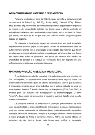 178
ARMAZENAMENTO DE MATERIAIS E FERRAMENTAS
Para uma produção em torno de 200 mil mudas por mês, o consumo mensal
de materiais é de: Talco,10 Kg; AIB, 60g; Adubo, 500Kg; Clorocal, 300Kg; Thiram,
5Kg; Benlate, 3Kg. O consumo de vermiculita depende da capacidade de expansão
da mesma e da compactação aplicada nos tubetes para o plantio, podendo ser
estimado em cada caso, pelo peso contido por embagem, sendo em torno de 20 cm³
por tubete, num total de 40 m³ por mês para 200 mil mudas, ocupando grande
espaço em depósito.
Os materiais e ferramentas devem ser armazenados em local apropriado,
separadamente em duas peças ou mais peças. A área de armazenamento deve ser
suficientemente grande para a organização e higienização dos materiais que devem
ser dispostos sobre estrados de madeira e suporte para as ferramentas, que devem
ser higienizadas antes de guardadas. Os sacos de insumos não devem ser
encostados às paredes e o estoque de vermiculita deve ser disposto em área
suficientemente grande para a produção planejada.
MACROPROPAGAÇÃO ASSEXUADA MULTICLONAL
É o método de reprodução vegetativa chamado de enxertia, que consiste em
unir um fragmento ou orgão de uma planta (cavaleiro) à uma segunda planta com
sistema radicular completo e parte do sistema aéreo (cavalo) sobre o qual a primeira
é implantada, tornando-as um único indivíduo com o sistema radicular de uma e o
sistema aéreo de outra. É a união dos tecidos de duas plantas (Toda Fruta, 2003). A
enxertia pode ser realizada por macropagação ou micropropagação. O termo
“enxerto” é tanto usado para denominar o cavaleiro, quanto à ligação entre o porta-
enxerto e o cavaleiro.
Os principais objetivos da enxertia são a obtenção, principalmente, de maior
vigor e produtividade e, ainda, resistência às enfermidades e pragas, modificação do
porte das plantas, restauração de indivíduos já em produção que estão perdendo a
vitalidade, criação de variedades, floração e frutificação precoces, melhor qualidade
e maior produção de frutos e sementes (Gomes, 1981). As plantas obtidas de
sementes, de pés francos, levam mais tempo para frutificar e, raramente,
 