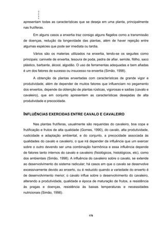 .....
179
apresentam todas as características que se deseja em uma planta, principalmente
nas frutíferas.
Em alguns casos a enxertia traz consigo alguns flagelos como a transmissão
de doenças, redução da longevidade das plantas, além de haver rejeição entre
algumas espécies que pode ser imediata ou tardia.
Vários são os materias utilizados na enxertia, tendo-se os seguites como
principais: canivete de enxertia, tesoura de poda, pedra de afiar, serrote, fitilho, saco
plástico, barbante, álcool, algodão. O uso de ferramentas adequadas e bem afiadas
é um dos fatores de sucesso ou insucesso na enxertia (Simão, 1998).
A obtenção de plantas enxertadas com características de grande vigor e
produtividade, além de depender de muitos fatores que influenciam no pegamento
dos enxertos, depende da obtenção de plantas rústicas, vigorosas e sadias (cavalo e
cavaleiro), que em conjunto apresentem as características desejadas de alta
produtividade e precocidade.
INFLUÊNCIAS EXERCIDAS ENTRE CAVALO E CAVALEIRO
Nas plantas frutíferas, usualmente são requeridas do cavaleiro, boa copa e
frutificação e frutos de alta qualidade (Gomes, 1990), do cavalo, alta produtividade,
rusticidade e adaptação ambiental, e do conjunto, a precocidade associada às
qualidades do cavalo e cavaleiro, o que irá depender da influência que um exercer
sobre o outro devendo ser uma combinação harmônica e essa influência depende
de fatores tanto internos do cavalo e cavaleiro (fisiológicos, histológicos, etc), como
dos ambientais (Simão, 1998). A influência do cavaleiro sobre o cavalo, se extende
ao desenvolvimento do sistema radicular; há casos em que o cavalo se desenvolve
excessivamente devido ao enxerto, ou é reduzido quando a variedade do enxerto é
de desenvolvimento menor; o cavalo influe sobre o desenvolvimento do cavaleiro,
alterando a produtividade, qualidade e época de maturação de frutos, a resistência
às pragas e doenças, resistência às baixas temperaturas e necessidades
nutricionais (Simão, 1998).
 