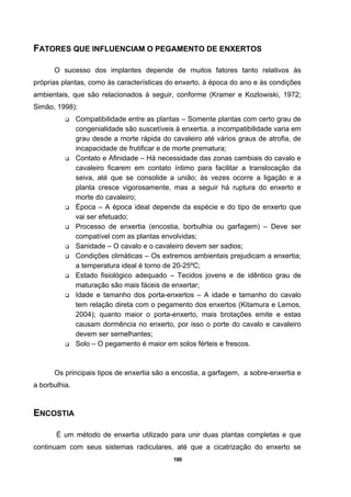 180
FATORES QUE INFLUENCIAM O PEGAMENTO DE ENXERTOS
O sucesso dos implantes depende de muitos fatores tanto relativos às
próprias plantas, como às características do enxerto, à época do ano e às condições
ambientais, que são relacionados à seguir, conforme (Kramer e Kozlowiski, 1972;
Simão, 1998):
Compatibilidade entre as plantas – Somente plantas com certo grau de
congenialidade são suscetíveis à enxertia. a incompatibilidade varia em
grau desde a morte rápida do cavaleiro até vários graus de atrofia, de
incapacidade de frutificar e de morte prematura;
Contato e Afinidade – Há necessidade das zonas cambiais do cavalo e
cavaleiro ficarem em contato íntimo para facilitar a translocação da
seiva, até que se consolide a união; às vezes ocorre a ligação e a
planta cresce vigorosamente, mas a seguir há ruptura do enxerto e
morte do cavaleiro;
Época – A época ideal depende da espécie e do tipo de enxerto que
vai ser efetuado;
Processo de enxertia (encostia, borbulhia ou garfagem) – Deve ser
compatível com as plantas envolvidas;
Sanidade – O cavalo e o cavaleiro devem ser sadios;
Condições climáticas – Os extremos ambientais prejudicam a enxertia;
a temperatura ideal é torno de 20-25ºC;
Estado fisiológico adequado – Tecidos jovens e de idêntico grau de
maturação são mais fáceis de enxertar;
Idade e tamanho dos porta-enxertos – A idade e tamanho do cavalo
tem relação direta com o pegamento dos enxertos (Kitamura e Lemos,
2004); quanto maior o porta-enxerto, mais brotações emite e estas
causam dormência no enxerto, por isso o porte do cavalo e cavaleiro
devem ser semelhantes;
Solo – O pegamento é maior em solos férteis e frescos.
Os principais tipos de enxertia são a encostia, a garfagem, a sobre-enxertia e
a borbulhia.
ENCOSTIA
É um método de enxertia utilizado para unir duas plantas completas e que
continuam com seus sistemas radiculares, até que a cicatrização do enxerto se
 