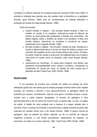 .....
181
complete e o sistema radicular do cavaleiro possa ser excluido (Toda Fruta, 2003). A
encostia é utilizada para plantas que não aceitam bem a borbulhia ou a garfagem
(Corrêa, apud Gomes, 1994), pois as características do método dificultam a
produção de mudas em larga escala (Simão, 1998).
Tipos de encostia:
Lateral simples e inglesa – Na encostia lateral simples é feito um
entalhe no cavalo e no cavaleiro, retirando-se parte do alburno de
ambos; as duas partes são justapostas e fixadas com amarrilhos. Na
lateral inglesa, sobre o entalhe do cavalo e do cavaleiro, é feita uma
incisão oblíqua, abrindo-se os entralhes e unindo-se as partes,
amarrando-se em seguida (Simão, 1998).
De topo simples e inglesa - Na encostia simples do topo, decepa-se o
cavalo a determinada altura e se faz um bisel de ambos os lados com
canivete. No cavaleiro se faz uma incisão oblíqua até o lenho. Encaixa-
se sobre o bisel do cavalo e amarra-se. Na inglesaé feita uma incisão a
mais tanto no cavalo como no cavaleiro, para maior fixação (Simão,
1998).
subenxertia (ou Inarching) - É usada para revigorar uma planta, que
apresenta incompatibilidade entre cavalo e cavaleiro, consistindo na
substituição do cavalo por outro, ou adição de outro cavalo que é
plantado ao lado (Toda Fruta, 2003; Simão, 1998).
GARFAGEM
É um processo de enxertia que consiste em soldar um pedaço de ramo
destacado (garfo) de uma planta que se deseja propagar (matriz) sobre outro vegetal
(cavalo), de maneira a permitir o seu desenvolvimento. A garfagem difere da
borbulhia por possuir, normalmente, mais de uma gema e também porque o porta-
enxerto tem a parte superior decapitada. O enxerto de garfagem é feito
aproximadamente a 20 cm acima do nível do solo ou abaixo dele, na raiz, na região
do coleto. A região do ramo podada com a tesoura é a seguir alisada com o
canivete. Para o sucesso da enxertia, é essencial que a região cambial do garfo seja
colocada em contato íntimo com a do cavalo (Simão, 1998). A época normal de
garfagem, para as plantas de folhas caducas, se dá no período de repouso
vegetativo (inverno), e nas folhas persistentes, dependendo da espécie, na
primavera, no verão e no outono (Gomes, 1981; Toda Fruta, 2003; Simão, 1998).
 