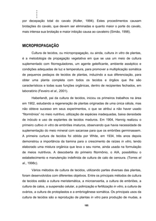 .....
185
por decepação total do cavalo (Koller, 1994). Estes procedimentos causam
brotações do cavalo, que devem ser eliminadas e quanto maior o porte do cavalo,
mais intensa sua brotação e maior inibição causa ao cavaleiro (Simão, 1998).
MICROPROPAGAÇÃO
Cultura de tecidos, ou micropropagação, ou ainda, cultura in vitro de plantas,
é a metodologia de propagação vegetativa em que se usa um meio de cultura
suplementado com fitorreguladores, um agente geleificante, ambiente asséptico e
condições adequadas de luz e temperatura, para promover a multiplicação somática
de pequenos pedaços de tecidos de plantas, induzindo a sua diferenciação, para
obter uma planta completa com todos os tecidos e órgãos que lhe são
característicos e todas suas funções orgânicas, dentro de recipientes fechados, em
laboratório (Feveiro et al., 2001).
Haberlandt, pai da cultura de tecidos, iniciou os primeiros trabalhos na área
em 1902, estudando a regeneração de plantas originadas de uma única célula, mas
não obteve sucesso em seus experimentos, o que se atribui a não haver usado
“fitormônios” no meio nutritivo, utilização de espécies inadequadas, baixa densidade
de inóculo e uso de explantes de tecidos maduros. Em 1904, Hannig realizou o
primeiro cultivo in vitro de embriões imaturos, observando que havia necessidade de
suplementação do meio mineral com sacarose para que os embriões germinassem.
A primeira curtura de tecidos foi obtida por White, em 1934, três anos depois
demonstrou a importância da tiamina para o crescimento de raízes in vitro, tendo
elaborado uma mistura orgânica que leva o seu nome, ainda usada na formulação
de meios nutritivos. A descoberta do primeiro fitormônio, o AIA, possibilitou o
estabelecimento e manutenção indefinida de cultura de calo de cenoura. (Torres et
al., 1998c).
Vários métodos de cultura de tecidos, utilizando partes diversas das plantas,
foram desenvolvidos com diferentes objetivos. Entre os principais métodos de cultura
de tecidos estão a cultura meristemática, a microenxertia, a cultura de embriões, a
cultura de calos, a suspensão celular, a polinização e fertilização in vitro, a cultura de
ovários, a cultura de protoplastos e a embriogênese somática. Os principais usos da
cultura de tecidos são a reprodução de plantas in vitro para produção de mudas, a
 