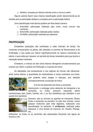 6
Abiótica: causada por fatores naturais como a chuva e vento.
Alguns autores fazem essa mesma classificação porém denominando-as de
simples para a polinização abiótica e complexa para a polinização biótica.
Uma classificação mais técnica poderia ser feita desta maneira:
Anemófila: polinização realizada pelo vento, muito comum nas
coníferas;
Entomófila: polinização realizada pelos insetos;
Ornitófila: polinização realizada por pássaros.
FRUTIFICAÇÃO
Excelentes produções são verificadas a cada intervalo de tempo. Os
nutrientes armazenados na planta, são utilizados no período de florescimento e de
frutificação, o que acaba por reduzir significativamente as reserva nutricionais da
planta, o que acaba por requerer um período de tempo necessário para que ocorra a
reposição destes nutrientes.
Entretanto, a indícios de são vários fatores interagindo simultaneamente que
acabam por definir o padrão de frutificação e a quantia de frutos.
As alterações nas temperaturas e nos regimes de chuvas vão influenciar,
entre outros fatores, a quantidade de carbohidratos e outros nutrientes nos frutos,
que poderão atrair pragas e doenças, que afetarão
consideravelmente a produção de frutos.
A forma de dispersão dos frutos e sementes:
Anemocoria: o ventoage como elemento de transporte e as
sementes, ou frutos, possuem expansão alares
membranosas (Ipê, Cedro, Caroba, etc...) ou fios celulósicos que retardam a sua
queda livre (paineira).
Zoocoria: são os animais os agentes de transporte. Muitos
frutos e sementes se prendem no pelo dos animais, outros
passam incólumes pelo trato digestivo, realizando uma
escarificação na semente. A ornitocoria, realizada pelos
pássaros, é uma divisão da zoocoria. Ex. Aroeira, Pitanga,
etc...
Hidrocória: os frutos ou as sementes são dispersados flutuando nas águas de
arroios e rios.
 
