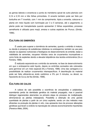 188
as gemas laterais e enxerta-se a ponta do meristema apical de outra plantula com
0,14 a 0,18 mm e três folhas primordiais. O enxerto também pode ser feito por
borbulhia em T invertido, com 1 mm de comprimento. Após a enxertia, coloca-se a
planta em meio líquido com iluminação por 3 a 5 semanas, até o pegamento; a
planta pode ser transplantada quando apresentar 2 folhas expandidas; processo
semelhante é utilizado para maçã, ameixa e outras espécies de Prunus. (Simão,
1998).
CULTURA DE EMBRIÕES
É usada para superar a dormência de sementes, quando o embrião é imaturo,
ou devida à presença de substâncias inibidoras no endosperma; também se usa para
estudar os aspectos nutricionais e fisiológicos do desenvolvimento do embrião, testar a
viabilidade de sementes, recuperar híbridos raros de cruzamentos incompatíveis e
como fonte de explantes devido a elevada totipotência dos tecidos embrionários (Hu e
Ferreira, 1998).
É realizada separando-se o embrião da semente, na fase de desenvolvimento
em que o endosperma está líquido, depois os embriões excisados são colocados
para germinar em um meio especial (Hu e Ferreira, 1998). Uma das vantagens é a
possibilidade de realizar cruzamentos interespecíficos. A desinfecção do material
pode ser feita utilizando-se ácido carbônico a 5% por 5 minutos, ou álcool, ou
hipoclorito de Ca ou de Na (Simão, 1998).
CULTURA DE CALOS
A cultura de calo possibilita a ocorrência de aneuploidias e poliploidias,
acarretando perda da identidade genética do material propagado, mas é possível
distinguir regenerantes aberrantes na primeira etapa do processo de multiplicação,
eliminando-se as plantas indesejáveis. Possibilita a obtenção de uma grande
quantidade de plantas a partir de um único explante, sendo um dos métodos mais
eficientes na produção de plantas in vitro, mas apresenta risco de provocar alterações
genéticas que levam a evitá-la na reprodução de culturas economicamente importantes
(Pereira e Melo, 2004).
 