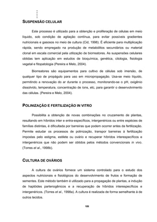 .....
189
SUSPENSÃO CELULAR
Este processo é utilizado para a obtenção e proliferação de células em meio
líquido, sob condição de agitação contínua, para evitar possíveis gradientes
nutricionais e gasosos no meio de cultura (Cid, 1998). É eficiente para multiplicação
rápida, sendo empregado na produção de metabólitos secundários ou material
clonal em escala comercial pela utilização de biorreatores. As suspensões celulares
obtidas tem aplicação em estudos de bioquímica, genética, citologia, fisiologia
vegetal e fitopatologia (Pereira e Melo, 2004).
Biorreatores são equipamentos para cultivo de células sob imersão, de
qualquer tipo de propágulo para uso em micropropagação. Usa-se meio líquido,
permitindo a renovação do ar durante o processo, monitorando-se o pH, oxigênio
dissolvido, temperatura, concentração de íons, etc, para garantir o desenvolvimento
das células. (Pereira e Melo, 2004).
POLINIZAÇÃO E FERTILIZAÇÃO IN VITRO
Possibilita a obtenção de novas combinações no cruzamento de plantas,
resultando em híbridos inter e entra-específicos, intergenéricos ou entre espécies de
famílias distintas, é dificultada por barreiras que podem ocorrer antes da fertilização.
Permite estudar os processos de polinização, transpor barreiras à fertilização
impostas pelo estigma, estilete ou ovário e recuperar híbridos interespecíficos e
intergenéricos que não podem ser obtidos pelos métodos convencionais in vivo.
(Torres et al., 1998b).
CULTURA DE OVÁRIOS
A cultura de ovários fornece um sistema controlado para o estudo dos
aspectos nutricionais e fisiológicos do desenvolvimento de frutos e formação de
sementes. Este método também é utilizado para a propagação de plantas, a indução
de haplóides partenogênicos e a recuperação de híbridos interespecíficos e
intergenéricos. (Torres et al., 1998a). A cultura é realizada de forma semelhante à de
outros tecidos.
 