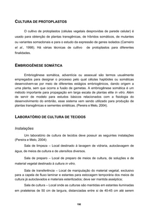 190
CULTURA DE PROTOPLASTOS
O cultivo de protoplastos (células vegetais desprovidas de parede celular) é
usado para obtenção de plantas transgênicas, de híbridos somáticos, de mutantes
ou variantes somaclonais e para o estudo da expressão de genes isolados (Carneiro
et al., 1998). Há várias técnicas de cultivo de protoplastos para diferentes
finalidades.
EMBRIOGÊNESE SOMÁTICA
Embriogênese somática, adventícia ou assexual são termos usualmente
empregados para designar o processo pelo qual células haplóides ou somáticas
desenvolvem-se por meio de diferentes estágios embriogênicos, dando origem a
uma planta, sem que ocorra a fusão de gametas. A embriogênese somática é um
método importante para propagação em larga escala de plantas elite in vitro. Além
de servir de modelo para estudos básicos relacionados com a fisiologia do
desenvolvimento do embrião, esse sistema vem sendo utilizado para produção de
plantas transgênicas e sementes sintéticas. (Pereira e Melo, 2004).
LABORATÓRIO DE CULTURA DE TECIDOS
Instalações
Um laboratório de cultura de tecidos deve possuir as seguintes instalações
(Pereira e Melo, 2004):
Sala de limpeza – Local destinado à lavagem de vidraria, autoclavagem de
água, de meios de cultura e de utensílios diversos.
Sala de preparo – Local de preparo de meios de cultura, de soluções e de
material vegetal destinado à cultura in vitro.
Sala de transferência – Local de manipulação do material vegetal, exclusivo
para a capela de fluxo laminar e estantes para estocagem temporária dos meios de
cultura já autoclavados e materiais esterilizados; deve ser mantida asséptica;
Sala de cultura – Local onde as culturas são mantidas em estantes iluminadas
em prateleiras de 50 cm de largura, distanciadas entre si de 40-45 cm até serem
 