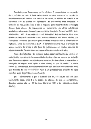 194
Reguladores de Crescimento ou Hormônios – A composição e concentração
de hormônios no meio é fator determinante no crescimento e no padrão de
desenvolvimento na maioria dos métodos de cultura de tecidos. As auxinas e as
citocininas são as classes de reguladores de crescimento mais utilizadas. A
formação de raiz, parte aérea e calo é regulada pela disponibilidade e interação
dessas duas classes de reguladores de crescimento. As várias substâncias
reguladoras são usadas de acordo com o objetivo do estudo. As auxinas (AIA - ácido
3-indolacético, AIB - ácido indolbutírico e 2,4-D ácido 2,4-diclorofenoxiacético, entre
outras) dão respostas diferentes in vitro. AIA é considerada uma auxina instável, que
se degrada facilmente pela luz ou pela atividade microbiana que a transforma em
triptofano. Entre as citocininas, o BAP – 6-benzilaminopurina induz a formação de
grande número de brotos e alta taxa de multiplicação em muitos sistemas de
micropropagação. As giberelinas têm pouco efeito sobre culturas in vitro.
Ágar e Semelhantes – Os meios de cultura podem ser líquidos ou sólidos; em
meio líquido normalmente há necessidade de algum tipo de suporte ou agitação
para fornecer o oxigênio necessário para a respiração do explante e apresentam a
vantagem de preparo mais rápido (e mais barato) do que os sólidos. Os meios
sólidos ou semi-sólidos, tradicionalmente usam ágar para dar consistência do meio
que depende de sua concentração. Ágar é um polissacarídeo extraído de algas
marinhas que é dissolvido em água fervente.
pH – Normalmente, o pH é ajustado com HCl ou NaOH para um valor
ligeiramente ácido, entre 5 e 6, depois da adicição de todo os componentes.
Soluções usadas são a 1 M de Ácido Clorídrico (HCl) e de Hidróxido de Sódio
(NaOH).
 