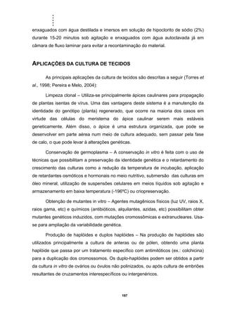 .....
197
enxaguados com água destilada e imersos em solução de hipoclorito de sódio (2%)
durante 15-20 minutos sob agitação e enxaguados com água autoclavada já em
câmara de fluxo laminar para evitar a recontaminação do material.
APLICAÇÕES DA CULTURA DE TECIDOS
As principais aplicações da cultura de tecidos são descritas a seguir (Torres et
al., 1998; Pereira e Melo, 2004):
Limpeza clonal – Utiliza-se principalmente ápices caulinares para propagação
de plantas isentas de vírus. Uma das vantagens deste sistema é a manutenção da
identidade do genótipo (planta) regenerado, que ocorre na maioria dos casos em
virtude das células do meristema do ápice caulinar serem mais estáveis
geneticamente. Além disso, o ápice é uma estrutura organizada, que pode se
desenvolver em parte aérea num meio de cultura adequado, sem passar pela fase
de calo, o que pode levar à alterações genéticas.
Conservação de germoplasma – A conservação in vitro é feita com o uso de
técnicas que possibilitam a preservação da identidade genética e o retardamento do
crescimento das culturas como a redução da temperatura de incubação, aplicação
de retardantes osmóticos e hormonais no meio nutritivo, submersão das culturas em
óleo mineral, utilização de suspensões celulares em meios líquidos sob agitação e
armazenamento em baixa temperatura (-196ºC) ou criopreservação.
Obtenção de mutantes in vitro – Agentes mutagênicos físicos (luz UV, raios X,
raios gama, etc) e químicos (antibióticos, alquilantes, azidas, etc) possibilitam obter
mutantes genéticos induzidos, com mutações cromossômicas e extranucleares. Usa-
se para ampliação da variabilidade genética.
Produção de haplóides e duplos haplóides – Na produção de haplóides são
utilizados principalmente a cultura de anteras ou de pólen, obtendo uma planta
haplóide que passa por um tratamento específico com antimitóticos (ex.: colchicina)
para a duplicação dos cromossomos. Os duplo-haplóides podem ser obtidos a partir
da cultura in vitro de ovários ou óvulos não polinizados, ou após cultura de embriões
resultantes de cruzamentos interespecíficos ou intergenéricos.
 