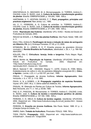 .....
199
GRATAPAGLIA, D.; MACHADO, M. A. Micropropagação. In: TORRES, Antônio.C.;
CALDAS, Linda. S.; BUSO, José. A. Cultura de tecidos e transformação genética
de plantas. Brasília: EMBRAPA/CBAB, p. 183-260, 1998. 509 p.
HARTMANN, H. T.; KESTIAN; DAVIES, F. T. Plant, propagation, principles and
practices englewood. New Jersey: s.e., 1989.
HU, C. Y.; FERREIRA, A. G. Cultura de embriões. In: TORRES, Antônio.C.;
CALDAS, Linda. S.; BUSO, José. A. Cultura de tecidos e transformação genética
de plantas. Brasília: EMBRAPA/CBAB, p. 371-394, 1998. 509 p.
ICIAG. Reprodução das fruteiras. Uberlândia: UFU, ICIAG – Núcleo de Estudo em
Fruticultura do Cerrado, 2003.
INGLEZ de SOUZA, J. S. Poda das plantas frutíferas. São Paulo: Nobel, 1986. 222
p.: il.
KALIL Filho, Antônio N. Parafinagem de tocos e indução de raízes de seringueira
em Altamira, PA. [s.l.]: Embrapa Florestas, CT 49, p.1-3, 2000.
KITAMURA, M. C.; LEMOS, E. E. P. Enxertia precoce da gravioleira (Annona
muricata L.). Revista Brasileira de Fruticultura, Jaboticabal, v. 26, n. 1, p. 186-188,
Abril-2004.
KOLLER, Otto C. Citricultura: laranja, limão e tangerina. Porto Alegre: Rigel,
1994. 446 p.
MELO, Berildo de. Reprodução de fruteiras. Uberlândia: UFU/ICIAG, Núcleo de
Estudo em Fruticultura no Cerrado, 2003. Disponível em:
<http://www.fruticultura.iciag.ufu.br/
reprodução.html>. Acesso em: 12/jul/2004.
MELO, Natoniel F. DE ; OKASAKI, Wagner Y.; LEITE, Cristino B.; FÁRI, Miklós.
Estabelecimento do cultivo in vitro da aceroleira (Malpighia emarginata DC.). Ciênc.
e Agrotec., Lavras, v.23, n.1, p-102-107, jan./mar;. 1999.
PÁDUA, T. Propagação de árvores frutíferas. Informe Agropecuário, Belo
Horizonte, v. 9, n. 101, p. 11-9, 1983.
PAIVA, H. N. e GOMES, J. M. Propagação vegetativa de espécies florestais.
Viçosa: UFV, 2001. 46 p.: il. (Série cadernos didáticos, 83).
PAQUAL, M. Obtenção de Plantas por Cultura de Tecidos. Informe Agropecuário,
Belo Horizonte, ano 11, n. 124, p. 63-68, 1985.
PAZ, O. P.; PASCOAL, M. Microenxertia. In: TORRES, Antônio.C.; CALDAS, Linda.
S.; BUSO, José. A. Cultura de tecidos e transformação genética de plantas.
Brasília: EMBRAPA/CBAB, p. 147-160, 1998. 509 p.
PEREIRA, C. D.; MELO, B. Cultura de tecidos vegetais. Uberlândia: UFU/ICIAG,
2004. Disponível em: <http://www.fruticultura.iciag.ufu.br/cult_tecidos.htm>. Acesso
em: 12/jul/2004.
PEREIRA, D. Enxertia em árvores frutíferas. São Paulo: Nobel, 1988. 61 p.: il.
(Coleção Campo & Cidade, 11).
SIMÃO, Salim. Tratado de fruticultura. Piracicaba: FEALQ, 1998. 760 p.
TODA FRUTA. Propagação. 2003. Disponível em: <http://www.todafruta.com.
br/todafruta/>. Acesso em: 12/ago/2004.
 