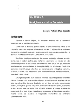 .....
201
CAPÍTULO X
Nutrição em viveiros florestais
Lourdes Patricia Elias Dacosta
INTRODUÇÃO
Segundo a ciência vegetal, os nutrientes minerais são os elementos
essenciais que as plantas obtém do solo.
Acorde com a definição química estrita, o termo mineral se refere a um
composto, más que a um grupo de elementos simples. O termo nutriente é também
comumente empregado para referir-se a um elemento essencial, porem esta não é a
definição cientifica exata do termo (Jones apud Landis, 1989).
Os efeitos benéficos resultantes de agregar sustâncias minerais ao solo,
como cinza de madeira ou limo, para melhorar o crescimento nas plantas, tem sido
conhecidos por más de 2.000 anos. Não foi se não ate o século XIX que, mediante
as observações e especulações de Justus Ion Liebig, foi formulada a "teoria dos
elementos minerais", a qual estabelece que elementos como o nitrogênio, o enxofre,
o fósforo, e outros, são "essenciais" para o crescimento das plantas (Marschner,
1986 apud Landis, 1989).
A nutrição de plantas é um processo dinâmico, e que não pode ser entendido
na sua totalidade com uma simples avaliação de laboratório da fertilidade de um
solo, ou pela análise de parte da planta, em um dado momento, num processo
estático, incompleto, quando comparado ao crescimento de uma planta, que reflete
a ação de uma serie de fatores num processo dinâmico. E quando a planta em
crescimento é de ciclo longo, o estaticismo compromete ainda mais as previsões,
mesmo sendo ele favorável á interpretado momentânea do fenômeno
(Barros&Novais 1990).
 