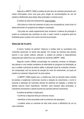 .....
217
Segundo a ABPPF (1998) a análise de solo deve ser utilizada juntamente com
outras informações como uma guia para chegar às recomendações de uso de
calcário e fertilizantes para atingir altas produções e maiores lucros.
A análise de solos tem basicamente, duas funções:
• Ela indica os níveis de nutrientes no solo e em conseqüência, onde iniciar no
desenvolvimento um programa de calagem e adubação.
• Ela pode ser usada regularmente para monitorar o sistema de produção e
avaliar as mudanças dos nutrientes no solo, e assim manter o programa geral de
fertilidade passo a passo com outros insumos de produção.
ANALISE DE PLANTA
O termo "análise de plantas" refere-se á análise total ou quantitativa dos
nutrientes essenciais no tecido das plantas. Em função da natureza das plantas
perene e seu amplo sistema radicular, a análise de plantas é especialmente
adequada para determinar seu conteúdo de nutrientes (ABPPF, 1998).
Segundo Landis (1989)a concentração de nutrientes minerais na folhagem
das plantas é uma medida verdadeira da efetividade do programa de fertilização, já
que a análise nutricional da planta reflete a absorção atual de nutrientes minerais,
em comparação com as provas da solução do meio de crescimento, as quais só
medem os nutrientes "disponíveis" na zona radical.
A ABPPF (1998) explica que, a medida que mais se aprende sobre nutrição
de plantas e exigências nutricionais durante a estação de crescimento, e como é
possível a aplicação de nutrientes através de sistemas de irrigação, a análise de
plantas assume maior importância. Também, para alcançar altas produções, é
importante acompanhar a planta durante seu período total de crescimento.
A análise de plantas é usada para:
• Confirmar a diagnose feita por sintomas visuais;
• Identificar a fome escondida onde os sintomas não apareçam;
• Localizar áreas ou manchas de solo onde ocorre a deficiência de um ou
mais nutrientes;
 
