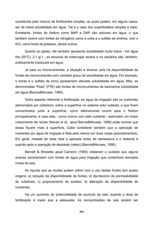 224
constituída pela mistura de fertilizantes simples, os quais podem, em alguns casos,
ser de baixa solubilidade em água. Tal é o caso dos superfosfatos simples e triplo.
Entretanto, fontes de fósforo como MAP e DAP são solúveis em água, o que
também ocorre com fontes de nitrogênio como a uréia e o sulfato de amônia, com o
KCl, como fonte de potássio, dentre outras.
Quanto ao gesso, ele também apresenta solubilidade muito baixa - em água
fria (20°C), 2.1 g/ l - as escorias de siderurgia/ aciaria e os calcários são, também,
praticamente insolúveis em água.
Já para os micronutrientes, a situação é diversa, pois ha disponibilidade de
fontes de micronutrientes com variados graus de solubilidade em água. Por exemplo,
o bórax e o sulfato de zinco apresentam elevada solubilidade em água. Mas, as
denominadas "fritas" (FTE) são fontes de micronutrientes de baixíssima solubilidade
em água (Barros&Novaes, 1990).
Outro aspecto referente á fertilização via água de irrigação são os nutrientes
adicionados por cobertura, sobre a superfície no sistema solo/ subsolo, e que ficam
concentrados junto á superfície, como efetivamente ocorre para o fósforo
principalmente, e caso eles - como ocorre com este nutriente - estimulem um maior
crescimento de raízes (Neves et al., apud Barros&Novaes, 1990) pode ocorrer que
essas fiquem mais á superfície. Cabe considerar também que a aplicação de
nutrientes por água de irrigação é feita pelo menos em duas vezes (parcelamentos).
Em geral, metade da dose total é aplicada antes da semeadura e o restante é
suprido após a operação de desbaste (raleio) (Barros&Novaes, 1990).
Barnett & Brissette apud Carneiro (1995) relataram o cuidado que alguns
autores recomendam com fontes de água para irrigação que contenham elevados
níveis de sais.
As injurias que as mudas podem sofrer com o uso destas fontes tem quatro
origens: a) redução da disponibilidade de fontes; b) decréscimo da permeabilidade
do substrato; c) propiciamento de toxidez; d) alteração da disponibilidade de
nutrientes.
Ha um aumento do potencialidade de acumulo de sais, quando a dose de
fertilização é maior que a adequada. As concentrações de sais podem ser
 