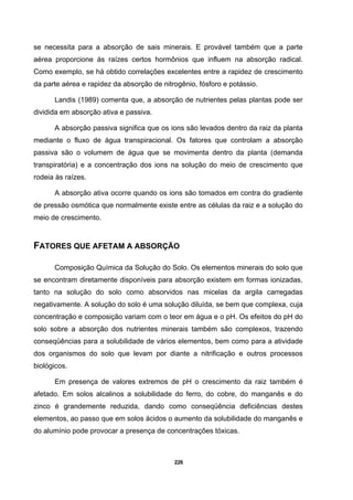 226
se necessita para a absorção de sais minerais. E provável também que a parte
aérea proporcione ás raízes certos hormônios que influem na absorção radical.
Como exemplo, se há obtido correlações excelentes entre a rapidez de crescimento
da parte aérea e rapidez da absorção de nitrogênio, fósforo e potássio.
Landis (1989) comenta que, a absorção de nutrientes pelas plantas pode ser
dividida em absorção ativa e passiva.
A absorção passiva significa que os ions são levados dentro da raiz da planta
mediante o fluxo de água transpiracional. Os fatores que controlam a absorção
passiva são o volumem de água que se movimenta dentro da planta (demanda
transpiratória) e a concentração dos ions na solução do meio de crescimento que
rodeia às raízes.
A absorção ativa ocorre quando os ions são tomados em contra do gradiente
de pressão osmótica que normalmente existe entre as células da raiz e a solução do
meio de crescimento.
FATORES QUE AFETAM A ABSORÇÃO
Composição Química da Solução do Solo. Os elementos minerais do solo que
se encontram diretamente disponíveis para absorção existem em formas ionizadas,
tanto na solução do solo como absorvidos nas micelas da argila carregadas
negativamente. A solução do solo é uma solução diluída, se bem que complexa, cuja
concentração e composição variam com o teor em água e o pH. Os efeitos do pH do
solo sobre a absorção dos nutrientes minerais também são complexos, trazendo
conseqüências para a solubilidade de vários elementos, bem como para a atividade
dos organismos do solo que levam por diante a nitrificação e outros processos
biológicos.
Em presença de valores extremos de pH o crescimento da raiz também é
afetado. Em solos alcalinos a solubilidade do ferro, do cobre, do manganês e do
zinco é grandemente reduzida, dando como conseqüência deficiências destes
elementos, ao passo que em solos ácidos o aumento da solubilidade do manganês e
do alumínio pode provocar a presença de concentrações tóxicas.
 