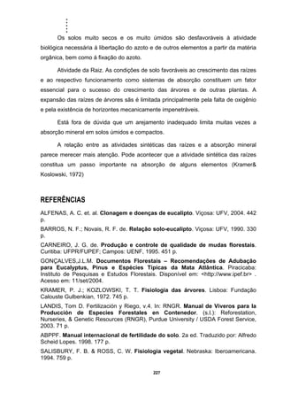 .....
227
Os solos muito secos e os muito úmidos são desfavoráveis à atividade
biológica necessária á libertação do azoto e de outros elementos a partir da matéria
orgânica, bem como á fixação do azoto.
Atividade da Raiz. As condições de solo favoráveis ao crescimento das raízes
e ao respectivo funcionamento como sistemas de absorção constituem um fator
essencial para o sucesso do crescimento das árvores e de outras plantas. A
expansão das raízes de árvores sãs é limitada principalmente pela falta de oxigênio
e pela existência de horizontes mecanicamente impenetráveis.
Está fora de dúvida que um arejamento inadequado limita muitas vezes a
absorção mineral em solos úmidos e compactos.
A relação entre as atividades sintéticas das raízes e a absorção mineral
parece merecer mais atenção. Pode acontecer que a atividade sintética das raízes
constitua um passo importante na absorção de alguns elementos (Kramer&
Koslowski, 1972)
REFERÊNCIAS
ALFENAS, A. C. et. al. Clonagem e doenças de eucalipto. Viçosa: UFV, 2004. 442
p.
BARROS, N. F.; Novais, R. F. de. Relação solo-eucalipto. Viçosa: UFV, 1990. 330
p.
CARNEIRO, J. G. de. Produção e controle de qualidade de mudas florestais.
Curitiba: UFPR/FUPEF; Campos: UENF, 1995. 451 p.
GONÇALVES,J.L.M. Documentos Florestais – Recomendações de Adubação
para Eucalyptus, Pinus e Espécies Típicas da Mata Atlântica. Piracicaba:
Instituto de Pesquisas e Estudos Florestais. Disponível em: <http://www.ipef.br> .
Acesso em: 11/set/2004.
KRAMER, P. J.; KOZLOWSKI, T. T. Fisiologia das árvores. Lisboa: Fundação
Calouste Gulbenkian, 1972. 745 p.
LANDIS, Tom D. Fertilización y Riego, v.4. In: RNGR. Manual de Viveros para la
Producción de Especies Forestales en Contenedor. (s.l.): Reforestation,
Nurseries, & Genetic Resources (RNGR), Purdue University / USDA Forest Service,
2003. 71 p.
ABPPF. Manual internacional de fertilidade do solo. 2a ed. Traduzido por: Alfredo
Scheid Lopes. 1998. 177 p.
SALISBURY, F. B. & ROSS, C. W. Fisiologia vegetal. Nebraska: Iberoamericana.
1994. 759 p.
 