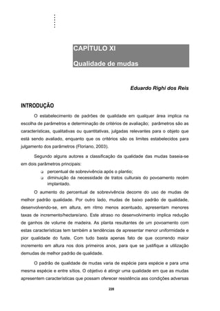 ......
228
CAPÍTULO XI
Qualidade de mudas
Eduardo Righi dos Reis
INTRODUÇÃO
O estabelecimento de padrões de qualidade em qualquer área implica na
escolha de parâmetros e determinação de critérios de avaliação; parâmetros são as
características, qualitativas ou quantitativas, julgadas relevantes para o objeto que
está sendo avaliado, enquanto que os critérios são os limites estabelecidos para
julgamento dos parâmetros (Floriano, 2003).
Segundo alguns autores a classificação da qualidade das mudas baseia-se
em dois parâmetros principais:
percentual de sobrevivência após o plantio;
diminuição da necessidade de tratos culturais do povoamento recém
implantado.
O aumento do percentual de sobrevivência decorre do uso de mudas de
melhor padrão qualidade. Por outro lado, mudas de baixo padrão de qualidade,
desenvolvendo-se, em altura, em ritmo menos acentuado, apresentam menores
taxas de incremento/hectare/ano. Este atraso no desenvolvimento implica redução
de ganhos de volume de madeira. As planta resultantes de um povoamento com
estas características tem também a tendências de apresentar menor uniformidade e
pior qualidade do fuste. Com tudo basta apenas fato de que ocorrendo maior
incremento em altura nos dois primeiros anos, para que se justifique a utilização
demudas de melhor padrão de qualidade.
O padrão de qualidade de mudas varia de espécie para espécie e para uma
mesma espécie e entre sítios. O objetivo é atingir uma qualidade em que as mudas
apresentem características que possam oferecer resistência ass condições adversas
 