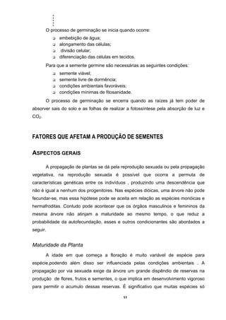 .....
11
O processo de germinação se inicia quando ocorre:
embebição de água;
alongamento das células;
divisão celular;
diferenciação das células em tecidos.
Para que a semente germine são necessárias as seguintes condições:
semente viável;
semente livre de dormência;
condições ambientais favoráveis;
condições mínimas de fitosanidade.
O processo de germinação se encerra quando as raízes já tem poder de
absorver sais do solo e as folhas de realizar a fotossíntese pela absorção de luz e
CO2.
FATORES QUE AFETAM A PRODUÇÃO DE SEMENTES
ASPECTOS GERAIS
A propagação de plantas se dá pela reprodução sexuada ou pela propagação
vegetativa, na reprodução sexuada é possível que ocorra a permuta de
características genéticas entre os indivíduos , produzindo uma descendência que
não é igual a nenhum dos progenitores. Nas espécies dióicas, uma árvore não pode
fecundar-se, mas essa hipótese pode se aceita em relação as espécies monóicas e
hermafroditas. Contudo pode acontecer que os órgãos masculinos e femininos da
mesma árvore não atinjam a maturidade ao mesmo tempo, o que reduz a
probabilidade da autofecundação, esses e outros condicionantes são abordados a
seguir.
Maturidade da Planta
A idade em que começa a floração é muito variável de espécie para
espécie,podendo além disso ser influenciada pelas condições ambientais . A
propagação por via sexuada exige da árvore um grande dispêndio de reservas na
produção de flores, frutos e sementes, o que implica em desenvolvimento vigoroso
para permitir o acumulo dessas reservas. É significativo que muitas espécies só
 