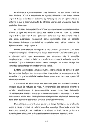 240
A definição de vigor de sementes como formulada pela Association of Official
Seed Analysts (AOSA) é semelhante. O vigor de sementes é tido como “aquela
propriedade das sementes que determina o potencial para uma emergência rápida e
uniforme e para o desenvolvimento de plântulas normais sob uma ampla faixa de
condições de campo”.
As definições dadas pela ISTA e AOSA, apenas descrevem as conseqüências
práticas do vigor das sementes, sendo este referido como um “índice” ou “aquela
propriedade da semente”. A razão para isso é simples: o vigor das sementes não é
uma única propriedade mensurável, como germinação, mas um conceito
descrevendo inúmeras características associadas com vários aspectos de
representação no campo Figura 3.
Muitas características fisiológicas e bioquímicas, juntamente com suas
complexas interações, contribuem para o vigor das sementes. A exata contribuição e
a interação entre essas propriedades das sementes, não é entendida
completamente, por isso, a falta de precisão sobre o que é realmente vigor de
sementes. O que facilmente é entendido são as conseqüências práticas do vigor das
sementes, considerando um estabelecimento padrão.
Embora as definições acima acentuem a representação do campo, o vigor
das sementes também tem conseqüências importantes no armazenamento de
sementes, pois quanto mais baixo o vigor das sementes, mais baixo será o potencial
de armazenamento.
A ocorrência da deterioração das sementes pode ser considerada como o
principal causa da redução do vigor. A deterioração das sementes durante a
colheita, beneficiamento e armazenamento ocorre numa taxa fortemente
influenciada pela genética, fatores produtivos e ambientais. Esse tempo pode levar
poucos dias a muitos anos, sendo geralmente progressivo e seqüencial, embora seja
muito difícil a distinção das causas primárias e efeitos secundários.
Danos físicos nas membranas celulares e tempo fisiológico, provavelmente
sejam a causa principal da deterioração das sementes. Respiração, mudanças
hormonais, diminuição das proteínas e da síntese de RNA, danos genéticos e
acumulação de metabólitos tóxicos estão também envolvidos na deterioração.
 