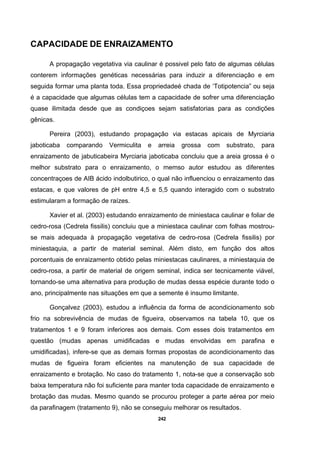 242
CAPACIDADE DE ENRAIZAMENTO
A propagação vegetativa via caulinar é possivel pelo fato de algumas células
conterem informações genéticas necessárias para induzir a diferenciação e em
seguida formar uma planta toda. Essa propriedadeé chada de ‘Totipotencia” ou seja
é a capacidade que algumas células tem a capacidade de sofrer uma diferenciação
quase ilimitada desde que as condiçoes sejam satisfatorias para as condições
gênicas.
Pereira (2003), estudando propagação via estacas apicais de Myrciaria
jaboticaba comparando Vermiculita e arreia grossa com substrato, para
enraizamento de jabuticabeira Myrciaria jaboticaba concluiu que a areia grossa é o
melhor substrato para o enraizamento, o memso autor estudou as diferentes
concentraçoes de AIB ácido indolbutirico, o qual não influenciou o enraizamento das
estacas, e que valores de pH entre 4,5 e 5,5 quando interagido com o substrato
estimularam a formação de raízes.
Xavier et al. (2003) estudando enraizamento de miniestaca caulinar e foliar de
cedro-rosa (Cedrela fissilis) concluiu que a miniestaca caulinar com folhas mostrou-
se mais adequada à propagação vegetativa de cedro-rosa (Cedrela fissilis) por
miniestaquia, a partir de material seminal. Além disto, em função dos altos
porcentuais de enraizamento obtido pelas miniestacas caulinares, a miniestaquia de
cedro-rosa, a partir de material de origem seminal, indica ser tecnicamente viável,
tornando-se uma alternativa para produção de mudas dessa espécie durante todo o
ano, principalmente nas situações em que a semente é insumo limitante.
Gonçalvez (2003), estudou a influência da forma de acondicionamento sob
frio na sobrevivência de mudas de figueira, observamos na tabela 10, que os
tratamentos 1 e 9 foram inferiores aos demais. Com esses dois tratamentos em
questão (mudas apenas umidificadas e mudas envolvidas em parafina e
umidificadas), infere-se que as demais formas propostas de acondicionamento das
mudas de figueira foram eficientes na manutenção de sua capacidade de
enraizamento e brotação. No caso do tratamento 1, nota-se que a conservação sob
baixa temperatura não foi suficiente para manter toda capacidade de enraizamento e
brotação das mudas. Mesmo quando se procurou proteger a parte aérea por meio
da parafinagem (tratamento 9), não se conseguiu melhorar os resultados.
 
