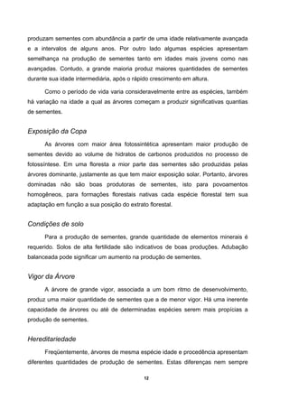 12
produzam sementes com abundância a partir de uma idade relativamente avançada
e a intervalos de alguns anos. Por outro lado algumas espécies apresentam
semelhança na produção de sementes tanto em idades mais jovens como nas
avançadas. Contudo, a grande maioria produz maiores quantidades de sementes
durante sua idade intermediária, após o rápido crescimento em altura.
Como o período de vida varia consideravelmente entre as espécies, também
há variação na idade a qual as árvores começam a produzir significativas quantias
de sementes.
Exposição da Copa
As árvores com maior área fotossintética apresentam maior produção de
sementes devido ao volume de hidratos de carbonos produzidos no processo de
fotossíntese. Em uma floresta a mior parte das sementes são produzidas pelas
árvores dominante, justamente as que tem maior exposição solar. Portanto, árvores
dominadas não são boas produtoras de sementes, isto para povoamentos
homogêneos, para formações florestais nativas cada espécie florestal tem sua
adaptação em função a sua posição do extrato florestal.
Condições de solo
Para a produção de sementes, grande quantidade de elementos minerais é
requerido. Solos de alta fertilidade são indicativos de boas produções. Adubação
balanceada pode significar um aumento na produção de sementes.
Vigor da Árvore
A árvore de grande vigor, associada a um bom ritmo de desenvolvimento,
produz uma maior quantidade de sementes que a de menor vigor. Há uma inerente
capacidade de árvores ou até de determinadas espécies serem mais propícias a
produção de sementes.
Hereditariedade
Freqüentemente, árvores de mesma espécie idade e procedência apresentam
diferentes quantidades de produção de sementes. Estas diferenças nem sempre
 