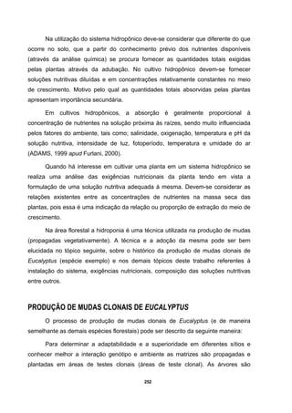 252
Na utilização do sistema hidropônico deve-se considerar que diferente do que
ocorre no solo, que a partir do conhecimento prévio dos nutrientes disponíveis
(através da análise química) se procura fornecer as quantidades totais exigidas
pelas plantas através da adubação. No cultivo hidropônico devem-se fornecer
soluções nutritivas diluídas e em concentrações relativamente constantes no meio
de crescimento. Motivo pelo qual as quantidades totais absorvidas pelas plantas
apresentam importância secundária.
Em cultivos hidropônicos, a absorção é geralmente proporcional à
concentração de nutrientes na solução próxima às raízes, sendo muito influenciada
pelos fatores do ambiente, tais como; salinidade, oxigenação, temperatura e pH da
solução nutritiva, intensidade de luz, fotoperíodo, temperatura e umidade do ar
(ADAMS, 1999 apud Furlani, 2000).
Quando há interesse em cultivar uma planta em um sistema hidropônico se
realiza uma análise das exigências nutricionais da planta tendo em vista a
formulação de uma solução nutritiva adequada à mesma. Devem-se considerar as
relações existentes entre as concentrações de nutrientes na massa seca das
plantas, pois essa é uma indicação da relação ou proporção de extração do meio de
crescimento.
Na área florestal a hidroponia é uma técnica utilizada na produção de mudas
(propagadas vegetativamente). A técnica e a adoção da mesma pode ser bem
elucidada no tópico seguinte, sobre o histórico da produção de mudas clonais de
Eucalyptus (espécie exemplo) e nos demais tópicos deste trabalho referentes à
instalação do sistema, exigências nutricionais, composição das soluções nutritivas
entre outros.
PRODUÇÃO DE MUDAS CLONAIS DE EUCALYPTUS
O processo de produção de mudas clonais de Eucalyptus (e de maneira
semelhante as demais espécies florestais) pode ser descrito da seguinte maneira:
Para determinar a adaptabilidade e a superioridade em diferentes sítios e
conhecer melhor a interação genótipo e ambiente as matrizes são propagadas e
plantadas em áreas de testes clonais (áreas de teste clonal). As árvores são
 