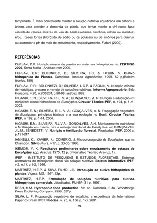 270
tamponada. É mais conveniente manter a solução nutritiva equilibrada em cátions e
ânions para atender a demanda da planta, que tentar manter o pH numa faixa
estreita de valores através do uso de ácido (sulfúrico, fosfórico, nítrico ou clorídico)
e/ou, bases fortes (hidróxido de sódio ou de potássio ou de amônio) para diminuir
ou aumentar o pH do meio de crescimento, respectivamente. Furlani (2000).
REFERÊNCIAS
FURLANI, P.R. Nutrição mineral de plantas em sistemas hidropônicos. In: FERTIBIO
2000, Santa Maria , Anais cd-rom 2000.
FURLANI, P.R.; BOLONHEZI, D.; SILVEIRA, L.C. & FAQUIN, V. Cultivo
hidropônico de Plantas. Campinas, Instituto Agronômico, 1999. 52 p.(Boletim
técnico, 180)
FURLANI, P.R.; BOLONHEZI, D.; SILVEIRA, L.C.P. & FAQUIN, V. Nutrição mineral
de hortaliças, preparo e manejo de soluções nutritivas. Informe Agropecuário, Belo
Horizonte, v.20, n.200/201, p.90-98, set/dez 1999.
HIGASHI, E. N.; SILVEIRA, R. L. V. A.; GONÇALVES, A. N. Nutrição e adubação em
minijardim clonal hidropônico de Eucalyptus. Circular Técnica IPEF, n. 194, p. 1-21,
2002.
HIGASHI, E. N.; SILVEIRA, R. L. V. A.; GONÇALVES, A. N. Propagação vegetativa
de Eucalyptus: princípios básicos e a sua evolução no Brasil. Circular Técnica
IPEF, n. 192, p. 1-14, 2000.
HIGASHI, E.N.; SILVEIRA, R.L.V.A.; GONÇALVES, A.N. Monitoramento nutricional
e fertilização em macro, mini e microjardim clonal de Eucalyptus. In: GONÇALVES,
J.L.M.; BENEDETTI, V. Nutrição e fertilização florestal. Piracicaba: IPEF, 2000 a.
p.191-217
IANNELLI, C.; XAVIER, A.; COMÉRIO, J. Micropropagação de Eucalyptus spp na
Champion. Silvicultura, v.17, p. 33-35, 1996.
IKEMORI, Y. K. Resultados preliminares sobre enraizamento de estacas de
Eucalyptus spp. Aracruz: 1975. 12 p. (Informativo Técnico Aracruz, 1).
IPEF - INSTITUTO DE PESQUISAS E ESTUDOS FLORESTAIS. Sistemas
alternativos de microjardim clonal via solução nutritiva. Boletim informativo IPEF,
v.2, n.15, p.1-2, 1996.
MARTINEZ, H.E.P. & SILVA FILHO, J.B. Introdução ao cultivo hidropônico de
plantas. Viçosa: MG, 1997. 52p.
MARTINEZ, H.E.P. Formulação de soluções nutritivas para cultivos
hidropônicos comerciais. Jaboticabal, FUNEP, 31 p. 1997.
RESH, H.M. Hydroponic food production. 5th ed. California, EUA, Woodbridge
Press Publishing Company, 1996, 527p.
SILVA, L. F. Propagação vegetativa de eucalipto: a experiência da International
Paper do Brasil. IPEF Notícias, v. 25, n. 156, p. 1-3, 2001.
 