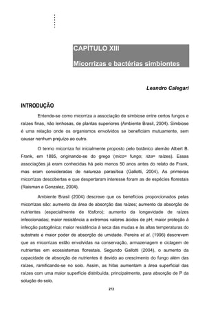 ......
272
CAPÍTULO XIII
Micorrizas e bactérias simbiontes
Leandro Calegari
INTRODUÇÃO
Entende-se como micorriza a associação de simbiose entre certos fungos e
raízes finas, não lenhosas, de plantas superiores (Ambiente Brasil, 2004). Simbiose
é uma relação onde os organismos envolvidos se beneficiam mutuamente, sem
causar nenhum prejuízo ao outro.
O termo micorriza foi inicialmente proposto pelo botânico alemão Albert B.
Frank, em 1885, originando-se do grego (mico= fungo; riza= raízes). Essas
associações já eram conhecidas há pelo menos 50 anos antes do relato de Frank,
mas eram consideradas de natureza parasítica (Gallotti, 2004). As primeiras
micorrizas descobertas e que despertaram interesse foram as de espécies florestais
(Raisman e Gonzalez, 2004).
Ambiente Brasil (2004) descreve que os benefícios proporcionados pelas
micorrizas são: aumento da área de absorção das raízes; aumento da absorção de
nutrientes (especialmente de fósforo); aumento da longevidade de raízes
infeccionadas; maior resistência a extremos valores ácidos de pH; maior proteção à
infecção patogênica; maior resistência à seca das mudas e às altas temperaturas do
substrato e maior poder de absorção de umidade. Pereira et al. (1996) descrevem
que as micorrizas estão envolvidas na conservação, armazenagem e ciclagem de
nutrientes em ecossistemas florestais. Segundo Gallotti (2004), o aumento da
capacidade de absorção de nutrientes é devido ao crescimento do fungo além das
raízes, ramificando-se no solo. Assim, as hifas aumentam a área superficial das
raízes com uma maior superfície distribuída, principalmente, para absorção de P da
solução do solo.
 