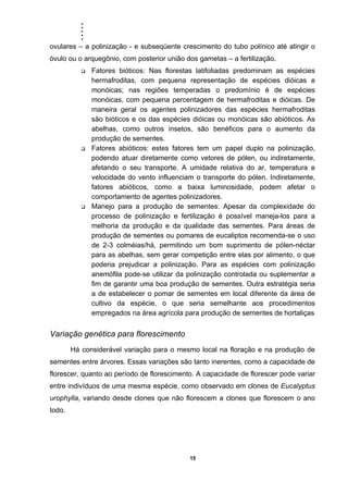 .....
15
ovulares – a polinização - e subseqüente crescimento do tubo polínico até atingir o
óvulo ou o arquegônio, com posterior união dos gametas – a fertilização.
Fatores bióticos: Nas florestas latifoliadas predominam as espécies
hermafroditas, com pequena representação de espécies dióicas e
monóicas; nas regiões temperadas o predomínio é de espécies
monóicas, com pequena percentagem de hermafroditas e dióicas. De
maneira geral os agentes polinizadores das espécies hermafroditas
são bióticos e os das espécies dióicas ou monóicas são abióticos. As
abelhas, como outros insetos, são benéficos para o aumento da
produção de sementes.
Fatores abióticos: estes fatores tem um papel duplo na polinização,
podendo atuar diretamente como vetores de pólen, ou indiretamente,
afetando o seu transporte. A umidade relativa do ar, temperatura e
velocidade do vento influenciam o transporte do pólen. Indiretamente,
fatores abióticos, como a baixa luminosidade, podem afetar o
comportamento de agentes polinizadores.
Manejo para a produção de sementes: Apesar da complexidade do
processo de polinização e fertilização é possível maneja-los para a
melhoria da produção e da qualidade das sementes. Para áreas de
produção de sementes ou pomares de eucaliptos recomenda-se o uso
de 2-3 colméias/há, permitindo um bom suprimento de pólen-néctar
para as abelhas, sem gerar competição entre elas por alimento, o que
poderia prejudicar a polinização. Para as espécies com polinização
anemófila pode-se utilizar da polinização controlada ou suplementar a
fim de garantir uma boa produção de sementes. Outra estratégia seria
a de estabelecer o pomar de sementes em local diferente da área de
cultivo da espécie, o que seria semelhante aos procedimentos
empregados na área agrícola para produção de sementes de hortaliças
Variação genética para florescimento
Há considerável variação para o mesmo local na floração e na produção de
sementes entre árvores. Essas variações são tanto inerentes, como a capacidade de
florescer, quanto ao período de florescimento. A capacidade de florescer pode variar
entre indivíduos de uma mesma espécie, como observado em clones de Eucalyptus
urophylla, variando desde clones que não florescem a clones que florescem o ano
todo.
 