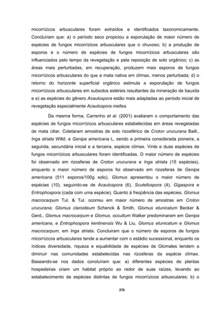 279
micorrízicos arbusculares foram extraídos e identificados taxonomicamente.
Concluíram que: a) o período seco propiciou a esporulação de maior número de
espécies de fungos micorrízicos arbusculares que o chuvoso; b) a produção de
esporos e o número de espécies de fungos micorrízicos arbusculares são
influenciados pelo tempo da revegetação e pela reposição de solo orgânico; c) as
áreas mais perturbadas, em recuperação, produzem mais esporos de fungos
micorrízicos arbusculares do que a mata nativa em clímax, menos perturbada; d) o
retorno do horizonte superficial orgânico estimula a esporulação de fungos
micorrízicos arbusculares em subsolos estéreis resultantes da mineração de bauxita
e e) as espécies do gênero Acaulospora estão mais adaptadas ao período inicial de
revegetação especialmente Acaulospora mellea.
Da mesma forma, Carrenho et al. (2001) avaliaram o comportamento das
espécies de fungos micorrízicos arbusculares estabelecidas em áreas revegetadas
de mata ciliar. Coletaram amostras de solo rizosférico de Croton urucurana Baill.,
Inga striata Willd. e Genipa americana L, sendo a primeira considerada pioneira, a
segunda, secundária inicial e a terceira, espécie clímax. Vinte e duas espécies de
fungos micorrízicos arbusculares foram identificadas. O maior número de espécies
foi observado em rizosferas de Croton urucurana e Inga striata (15 espécies),
enquanto o maior número de esporos foi observado em rizosferas de Genipa
americana (511 esporos/100g solo). Glomus apresentou o maior número de
espécies (10), seguindo-se de Acaulospora (6), Scutellospora (4), Gigaspora e
Entrophospora (cada com uma espécie). Quanto à freqüência das espécies, Glomus
macrocarpum Tul. & Tul. ocorreu em maior número de amostras em Croton
urucurana; Glomus claroideum Schenck & Smith, Glomus etunicatum Becker &
Gerd., Glomus macrocarpum e Glomus. occultum Walker predominaram em Genipa
americana, e Entrophospora kentinensis Wu & Liu, Glomus etunicatum e Glomus
macrocarpum, em Inga striata. Concluiram que o número de esporos de fungos
micorrízicos arbusculares tende a aumentar com o estádio sucessional, enquanto os
índices diversidade, riqueza e equabilidade de espécies de Glomales tendem a
diminuir nas comunidades estabelecidas nas rizosferas da espécie clímax.
Baseando-se nos dados concluíram que: a) diferentes espécies de plantas
hospedeiras criam um habitat próprio ao redor de suas raízes, levando ao
estabelecimento de espécies distintas de fungos micorrízicos arbusculares; b) o
 