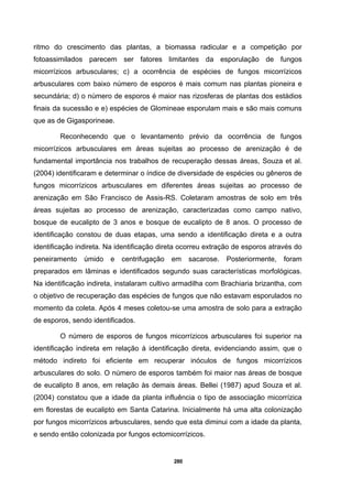 280
ritmo do crescimento das plantas, a biomassa radicular e a competição por
fotoassimilados parecem ser fatores limitantes da esporulação de fungos
micorrízicos arbusculares; c) a ocorrência de espécies de fungos micorrízicos
arbusculares com baixo número de esporos é mais comum nas plantas pioneira e
secundária; d) o número de esporos é maior nas rizosferas de plantas dos estádios
finais da sucessão e e) espécies de Glomineae esporulam mais e são mais comuns
que as de Gigasporineae.
Reconhecendo que o levantamento prévio da ocorrência de fungos
micorrízicos arbusculares em áreas sujeitas ao processo de arenização é de
fundamental importância nos trabalhos de recuperação dessas áreas, Souza et al.
(2004) identificaram e determinar o índice de diversidade de espécies ou gêneros de
fungos micorrízicos arbusculares em diferentes áreas sujeitas ao processo de
arenização em São Francisco de Assis-RS. Coletaram amostras de solo em três
áreas sujeitas ao processo de arenização, caracterizadas como campo nativo,
bosque de eucalipto de 3 anos e bosque de eucalipto de 8 anos. O processo de
identificação constou de duas etapas, uma sendo a identificação direta e a outra
identificação indireta. Na identificação direta ocorreu extração de esporos através do
peneiramento úmido e centrifugação em sacarose. Posteriormente, foram
preparados em lâminas e identificados segundo suas características morfológicas.
Na identificação indireta, instalaram cultivo armadilha com Brachiaria brizantha, com
o objetivo de recuperação das espécies de fungos que não estavam esporulados no
momento da coleta. Após 4 meses coletou-se uma amostra de solo para a extração
de esporos, sendo identificados.
O número de esporos de fungos micorrízicos arbusculares foi superior na
identificação indireta em relação à identificação direta, evidenciando assim, que o
método indireto foi eficiente em recuperar inóculos de fungos micorrízicos
arbusculares do solo. O número de esporos também foi maior nas áreas de bosque
de eucalipto 8 anos, em relação às demais áreas. Bellei (1987) apud Souza et al.
(2004) constatou que a idade da planta influência o tipo de associação micorrízica
em florestas de eucalipto em Santa Catarina. Inicialmente há uma alta colonização
por fungos micorrízicos arbusculares, sendo que esta diminui com a idade da planta,
e sendo então colonizada por fungos ectomicorrízicos.
 