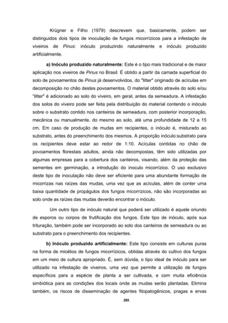 285
Krügner e Filho (1979) descrevem que, basicamente, podem ser
distinguidos dois tipos de inoculação de fungos micorrízicos para a infestação de
viveiros de Pinus: inóculo produzindo naturalmente e inóculo produzido
artificialmente.
a) Inóculo produzido naturalmente: Este é o tipo mais tradicional e de maior
aplicação nos viveiros de Pinus no Brasil. É obtido a partir da camada superficial do
solo de povoamentos de Pinus já desenvolvidos, do "litter" originado de acículas em
decomposição no chão destes povoamentos. O material obtido através do solo e/ou
“litter" é adicionado ao solo do viveiro, em geral, antes da semeadura. A infestação
dos solos do viveiro pode ser feita pela distribuição do material contendo o inóculo
sobre o substrato contido nos canteiros de semeadura, com posterior incorporação,
mecânica ou manualmente, do mesmo ao solo, até uma profundidade de 12 a 15
cm. Em caso de produção de mudas em recipientes, o inóculo é, misturado ao
substrato, antes do preenchimento dos mesmos. A proporção inóculo:substrato para
os recipientes deve estar ao redor de 1:10. Acículas contidas no chão de
povoamentos florestais adultos, ainda não decompostas, têm sido utilizadas por
algumas empresas para a cobertura dos canteiros, visando, além da proteção das
sementes em germinação, a introdução do inoculo micorrízico. O uso exclusivo
deste tipo de inoculação não deve ser eficiente para uma abundante formação de
micorrizas nas raízes das mudas, uma vez que as acículas, além de conter uma
baixa quantidade de propágulos dos fungos micorrízicos, não são incorporadas ao
solo onde as raízes das mudas deverão encontrar o inóculo.
Um outro tipo de inóculo natural que poderá ser utilizado é aquele oriundo
de esporos ou corpos de frutificação dos fungos. Este tipo de inóculo, após sua
trituração, também pode ser incorporado ao solo dos canteiros de semeadura ou ao
substrato para o preenchimento dos recipientes.
b) Inóculo produzido artificialmente: Este tipo consiste em culturas puras
na forma de micélios de fungos micorrízicos, obtidas através do cultivo dos fungos
em um meio de cultura apropriado. É, sem dúvida, o tipo ideal de inóculo para ser
utilizado na infestação de viveiros, uma vez que permite a utilização de fungos
específicos para a espécie de planta a ser cultivada, e com muita eficiência
simbiótica para as condições dos locais onde as mudas serão plantadas. Elimina
também, os riscos de disseminação de agentes fitopatogênicos, pragas e ervas
 