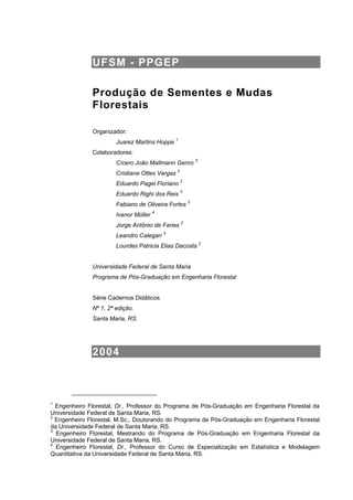 UFSM - PPGEP
Produção de Sementes e Mudas
Florestais
Organizador:
Juarez Martins Hoppe 1
Colaboradores:
Cícero João Mallmann Genro 3
Cristiane Ottes Vargas 2
Eduardo Pagel Floriano 2
Eduardo Righi dos Reis 3
Fabiano de Oliveira Fortes 2
Ivanor Müller 4
Jorge Antônio de Farias 2
Leandro Calegari 3
Lourdes Patricia Elias Dacosta 2
Universidade Federal de Santa Maria
Programa de Pós-Graduação em Engenharia Florestal
Série Cadernos Didáticos
Nº 1, 2ª edição.
Santa Maria, RS.
2004
1
Engenheiro Florestal, Dr., Professor do Programa de Pós-Graduação em Engenharia Florestal da
Universidade Federal de Santa Maria, RS.
2
Engenheiro Florestal, M.Sc., Doutorando do Programa de Pós-Graduação em Engenharia Florestal
da Universidade Federal de Santa Maria, RS.
3
Engenheiro Florestal, Mestrando do Programa de Pós-Graduação em Engenharia Florestal da
Universidade Federal de Santa Maria, RS.
4
Engenheiro Florestal, Dr., Professor do Curso de Especialização em Estatística e Modelagem
Quantitativa da Universidade Federal de Santa Maria, RS.
 