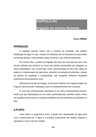 295
CAPÍTULO XIV
Irrigação em viveiros florestais
Ivanor Müller
INTRODUÇÃO
A irrigação agrícola coloca sob o controle da produção uma perfeita
distribuição da água no solo, criando um ambiente não só favorável ao crescimento
normal das plantas, como também capaz de extrair o seu máximo rendimento.
Em nossos dias, a prática da irrigação não deve ser vista apenas como uma
técnica utilizada para eliminar os riscos das perdas ocasionadas por estiagens ou
secas prolongadas, mas, acima disto, como uma tecnologia de alto nível, capaz de
acelerar a modernização da agricultura, elevando a produção de alimentos, através
de ganhos de qualidade e produtividade, que ensejarão melhores resultados
econômicos aos produtores rurais.
Utilizando-se de alta tecnologia, as técnicas modernas de irrigação exigem do
irrigante, acima de tudo, habilitação, para um empreendimento bem sucedido.
O nível dos conhecimentos abordados é de cunho eminentemente técnico,
sendo que aos interessados em um maior aprofundamento científico sobre o tema
em questão recomenda-se a consulta a trabalhos técnico-científicos já publicados no
país.
A PLANTA
Como todos os organismos vivos, a planta tem necessidade de água para
viver e desenvolver-se. A água é o principal componente dos tecidos vegetais e
representa o único meio de nutrição.
 