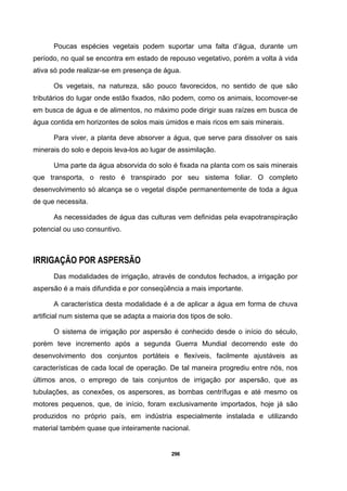 296
Poucas espécies vegetais podem suportar uma falta d’água, durante um
período, no qual se encontra em estado de repouso vegetativo, porém a volta à vida
ativa só pode realizar-se em presença de água.
Os vegetais, na natureza, são pouco favorecidos, no sentido de que são
tributários do lugar onde estão fixados, não podem, como os animais, locomover-se
em busca de água e de alimentos, no máximo pode dirigir suas raízes em busca de
água contida em horizontes de solos mais úmidos e mais ricos em sais minerais.
Para viver, a planta deve absorver a água, que serve para dissolver os sais
minerais do solo e depois leva-los ao lugar de assimilação.
Uma parte da água absorvida do solo é fixada na planta com os sais minerais
que transporta, o resto é transpirado por seu sistema foliar. O completo
desenvolvimento só alcança se o vegetal dispõe permanentemente de toda a água
de que necessita.
As necessidades de água das culturas vem definidas pela evapotranspiração
potencial ou uso consuntivo.
IRRIGAÇÃO POR ASPERSÃO
Das modalidades de irrigação, através de condutos fechados, a irrigação por
aspersão é a mais difundida e por conseqüência a mais importante.
A característica desta modalidade é a de aplicar a água em forma de chuva
artificial num sistema que se adapta a maioria dos tipos de solo.
O sistema de irrigação por aspersão é conhecido desde o início do século,
porém teve incremento após a segunda Guerra Mundial decorrendo este do
desenvolvimento dos conjuntos portáteis e flexíveis, facilmente ajustáveis as
características de cada local de operação. De tal maneira progrediu entre nós, nos
últimos anos, o emprego de tais conjuntos de irrigação por aspersão, que as
tubulações, as conexões, os aspersores, as bombas centrífugas e até mesmo os
motores pequenos, que, de início, foram exclusivamente importados, hoje já são
produzidos no próprio país, em indústria especialmente instalada e utilizando
material também quase que inteiramente nacional.
 
