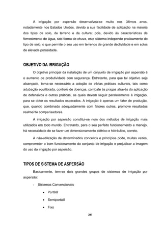 297
A irrigação por aspersão desenvolveu-se muito nos últimos anos,
notadamente nos Estados Unidos, devido a sua facilidade de aplicação na maioria
dos tipos de solo, de terreno e de cultura: pois, devido às características de
fornecimento de água, sob forma de chuva, este sistema independe praticamente do
tipo de solo, o que permite o seu uso em terrenos de grande declividade e em solos
de elevada porosidade.
OBJETIVO DA IRRIGAÇÃO
O objetivo principal da instalação de um conjunto de irrigação por aspersão é
o aumento de produtividade com segurança. Entretanto, para que tal objetivo seja
alcançado, torna-se necessária a adoção de várias práticas culturais, tais como
adubação equilibrada, controle de doenças, combate às pragas através da aplicação
de defensivos e outras práticas, as quais devem seguir paralelamente à irrigação,
para se obter os resultados esperados. A irrigação é apenas um fator de produção,
que, quando combinado adequadamente com fatores outros, promove resultados
realmente compensadores.
A irrigação por aspersão constitui-se num dos métodos de irrigação mais
utilizados em todo mundo. Entretanto, para o seu perfeito funcionamento e manejo,
há necessidade de se fazer um dimensionamento elétrico e hidráulico, correto.
A não-utilização de determinados conceitos e princípios pode, muitas vezes,
comprometer o bom funcionamento do conjunto de irrigação e prejudicar a imagem
do uso da irrigação por aspersão.
TIPOS DE SISTEMA DE ASPERSÃO
Basicamente, tem-se dois grandes grupos de sistemas de irrigação por
aspersão:
- Sistemas Convencionais
• Portátil
• Semiportátil
• Fixo
 