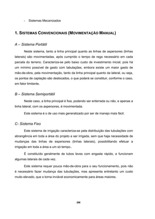 298
- Sistemas Mecanizados
1. SISTEMAS CONVENCIONAIS (MOVIMENTAÇÃO MANUAL)
A – Sistema Portátil
Neste sistema, tanto a linha principal quanto as linhas de aspersores (linhas
laterais) são movimentadas, após cumprido o tempo de rega necessário em cada
parcela do terreno. Caracteriza-se pelo baixo custo de investimento inicial, pois há
um mínimo possível de gasto com tabulações, embora existe um maior gasto de
mão-de-obra, pela movimentação, tanto da linha principal quanto da lateral, ou seja,
os pontos de captação são deslocados, o que poderá se constituir, conforme o caso,
em fator limitante.
B – Sistema Semiportátil
Neste caso, a linha principal é fixa, podendo ser enterrada ou não, e apenas a
linha lateral, com os aspersores, é movimentada.
Este sistema é o de uso mais generalizado por ser de manejo mais fácil.
C- Sistema Fixo
Este sistema de irrigação caracteriza-se pela distribuição das tubulações com
abrangência em toda a área do projeto a ser irrigada, sem que haja necessidade de
mudanças das linhas de espersores (linhas laterais), possibilitando efetuar a
irrigação em toda a área a um só tempo..
É constituído geralmente de tubos leves com engaste rápido, e funcionam
algumas laterais de cada vez.
Este sistema requer pouca mão-de-obra para o seu funcionamento, pois não
é necessário fazer mudança das tubulações, mas apresenta entretanto um custo
muito elevado, que o torna inviável economicamente para áreas maiores.
 