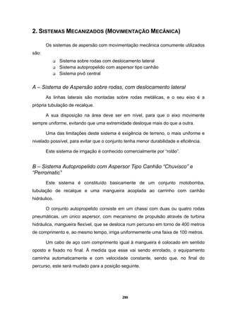 299
2. SISTEMAS MECANIZADOS (MOVIMENTAÇÃO MECÂNICA)
Os sistemas de aspersão com movimentação mecânica comumente utilizados
são:
Sistema sobre rodas com deslocamento lateral
Sistema autopropelido com aspersor tipo canhão
Sistema pivô central
A – Sistema de Aspersão sobre rodas, com deslocamento lateral
As linhas laterais são montadas sobre rodas metálicas, e o seu eixo é a
própria tubulação de recalque.
A sua disposição na área deve ser em nível, para que o eixo movimente
sempre uniforme, evitando que uma extremidade desloque mais do que a outra.
Uma das limitações deste sistema é exigência de terreno, o mais uniforme e
nivelado possível, para evitar que o conjunto tenha menor durabilidade e eficiência.
Este sistema de irrigação é conhecido comercialmente por “rolão”.
B – Sistema Autopropelido com Aspersor Tipo Canhão “Chuvisco” e
“Perromatic”
Este sistema é constituído basicamente de um conjunto motobomba,
tubulação de recalque e uma mangueira acoplada ao carrinho com canhão
hidráulico.
O conjunto autopropelido consiste em um chassi com duas ou quatro rodas
pneumáticas, um único aspersor, com mecanismo de propulsão através de turbina
hidráulica, mangueira flexível, que se desloca num percurso em torno de 400 metros
de comprimento e, ao mesmo tempo, irriga uniformemente uma faixa de 100 metros.
Um cabo de aço com comprimento igual à mangueira é colocado em sentido
oposto e fixado no final. À medida que esse vai sendo enrolado, o equipamento
caminha automaticamente e com velocidade constante, sendo que, no final do
percurso, este será mudado para a posição seguinte.
 