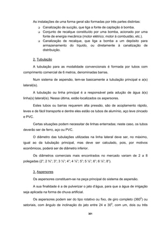 301
As instalações de uma forma geral são formadas por três partes distintas:
Canalização de sucção, que liga a fonte de captação à bomba.
Conjunto de recalque constituído por uma bomba, acionado por uma
fonte de energia mecânica (motor elétrico; motor à combustão, etc.).
Canalização de recalque, que liga a bomba a um depósito para
armazenamento do líquido, ou diretamente à canalização de
distribuição.
2. Tubulação
A tubulação para as modalidade convencionais é formada por tubos com
comprimento comercial de 6 metros, denominadas barras.
Num sistema de aspersão, tem-se basicamente a tubulação principal e a(s)
lateral(is).
A tubulação ou linha principal é a responsável pela adução de água à(s)
linha(s) lateral(is). Nessa última, estão localizados os aspersores.
Estes tubos ou barras requerem alta pressão, são de acoplamento rápido,
leves e de fácil transporte e dentre eles estão os tubos de alumínio, aço leve zincado
e PVC.
Certas situações podem necessitar de linhas enterradas; neste caso, os tubos
deverão ser de ferro, aço ou PVC.
O diâmetro das tubulações utilizadas na linha lateral deve ser, no máximo,
igual ao da tubulação principal, mas deve ser calculado, pois, por motivos
econômicos, poderá ser de diâmetro inferior.
Os diâmetros comerciais mais encontrados no mercado variam de 2 a 8
polegadas (2”; 2 ¾”; 3”; 3 ½”; 4”; 4 ¼”; 5”; 5 ¼”; 6”; 6 ¼”; 8”).
3. Aspersores
Os aspersores constituem-se na peça principal do sistema de aspersão.
A sua finalidade é a de pulverizar o jato d’água, para que a água de irrigação
seja aplicada na forma de chuva artificial.
Os aspersores podem ser do tipo rotativo ou fixo, de giro completo (3600
) ou
setoriais, com ângulo de inclinação do jato entre 24 e 300
, com um, dois ou três
 